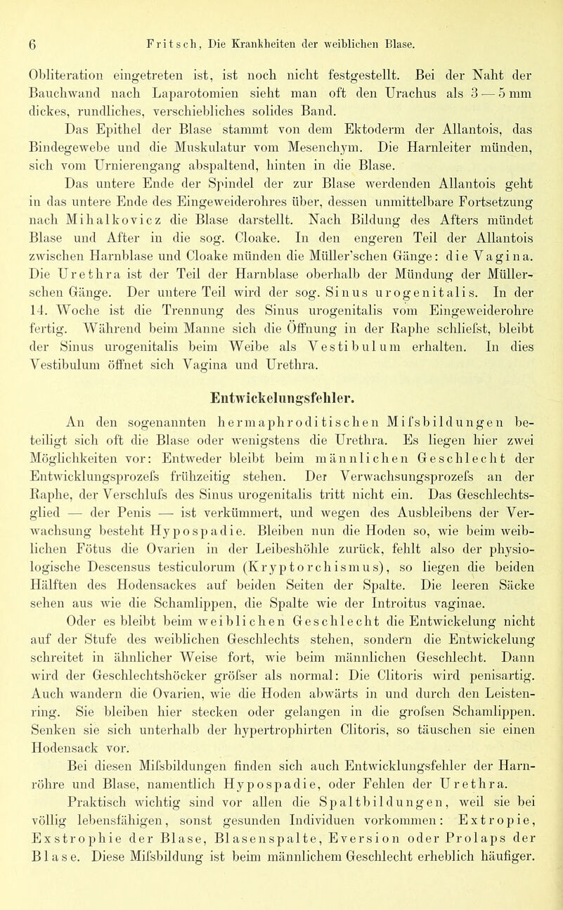 Obliteration eingetreten ist, ist noch nicht festgestellt. Bei der Naht der Bauchwand nach Laparotomien sieht man oft den Urachus als 3 •— 5 mm dickes, rundliches, verschiebliches solides Band. Das Epithel der Blase stammt von dem Ektoderm der Allantois, das Bindegewebe und die Muskulatur vom Mesenchym. Die Harnleiter münden, sich vom Urnierengang abspaltend, hinten in die Blase. Das untere Ende der Spindel der zur Blase werdenden Allantois geht in das untere Ende des Eingeweiderohres über, dessen unmittelbare Fortsetzung nach Mihalkovicz die Blase darstellt. Nach Bildung des Afters mündet Blase und After in die sog. Cloake. In den engeren Teil der Allantois zwischen Harnblase und Cloake münden die Müller’schen Gänge: die Vagina. Die Urethra ist der Teil der Harnblase oberhalb der Mündung der Müller- schen Gänge. Der untere Teil wird der sog. Sinus urogenitalis. In der 14. Woche ist die Trennung des Sinus urogenitalis vom Eingeweiderohre fertig. Während beim Manne sich die Öffnung in der Raplie schliefst, bleibt der Sinus urogenitalis beim Weibe als Vestibül um erhalten. In dies Vestibulum öffnet sich Vagina und Urethra. Entwickelungsfeliler. An den sogenannten hermaphroditischen Mifsbildungen be- teiligt sich oft die Blase oder wenigstens die Urethra. Es liegen hier zwei Möglichkeiten vor: Entweder bleibt beim männlichen Geschlecht der Entwicklungsprozefs frühzeitig stehen. Der Verwachsungsprozefs an der Raphe, der Verschlufs des Sinus urogenitalis tritt nicht ein. Das Geschlechts- glied — der Penis —■ ist verkümmert, und wegen des Ausbleibens der Ver- wachsung besteht Hypospadie. Bleiben nun die Hoden so, wie beim weib- lichen Fötus die Ovarien in der Leibeshöhle zurück, fehlt also der physio- logische Descensus testiculorum (Kryptorchismus), so liegen die beiden Hälften des Hodensackes auf beiden Seiten der Spalte. Die leeren Säcke sehen aus wie die Schamlippen, die Spalte wie der Introitus vaginae. Oder es bleibt beim weiblichen Geschlecht die Entwickelung nicht auf der Stufe des weiblichen Geschlechts stehen, sondern die Entwickelung schreitet in ähnlicher Weise fort, wie beim männlichen Geschlecht. Dann wird der Geschlechtshöcker gröfser als normal: Die Clitoris wird penisartig. Auch wandern die Ovarien, wie die Hoden abwärts in und durch den Leisten- ring. Sie bleiben hier stecken oder gelangen in die grofsen Schamlippen. Senken sie sich unterhalb der hypertrophirten Clitoris, so täuschen sie einen Hodensack vor. Bei diesen Mifsbildungen finden sich auch Entwicklungsfehler der Harn- röhre und Blase, namentlich Hypospadie, oder Fehlen der Urethra. Praktisch wichtig sind vor allen die Spaltbildungen, weil sie bei völlig lebensfähigen, sonst gesunden Individuen Vorkommen: Extropie, Exstrophie der Blase, Blasenspalte, Eversion oder Prolaps der Blase. Diese Mifsbildung ist beim männlichem Geschlecht erheblich häufiger.