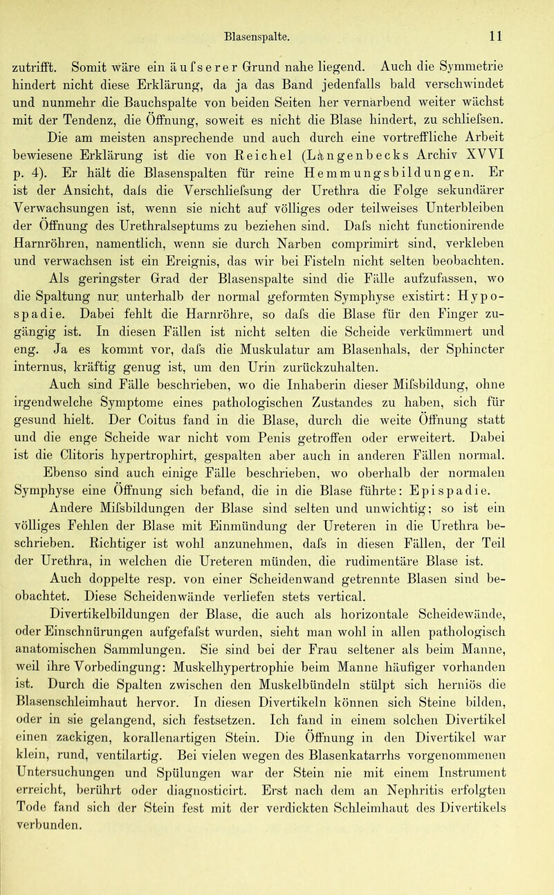 zutrifft. Somit wäre ein äufserer Grund nahe liegend. Auch die Symmetrie hindert nicht diese Erklärung, da ja das Band jedenfalls bald verschwindet und nunmehr die Bauchspalte von beiden Seiten her vernarbend weiter wächst mit der Tendenz, die Öffnung, soweit es nicht die Blase hindert, zu schliefsen. Die am meisten ansprechende und auch durch eine vortreffliche Arbeit bewiesene Erklärung ist die von Reichel (L k n g e n b e c k s Archiv XVVI p. 4). Er hält die Blasenspalten für reine Hemmungsbildungen. Er ist der Ansicht, dals die Verschliefsung der Urethra die Folge sekundärer Verwachsungen ist, wenn sie nicht auf völliges oder teilweises Unterbleiben der Öffnung des Urethralseptums zu beziehen sind. Dafs nicht functionirende Harnröhren, namentlich, wenn sie durch Narben comprimirt sind, verkleben und verwachsen ist ein Ereignis, das wir bei Fisteln nicht selten beobachten. Als geringster Grad der Blasenspalte sind die Fälle aufzufassen, wo die Spaltung nur unterhalb der normal geformten Symphyse existirt: Hypo- spadie. Dabei fehlt die Harnröhre, so dafs die Blase für den Finger zu- gängig ist. In diesen Fällen ist nicht selten die Scheide verkümmert und eng. Ja es kommt vor, dafs die Muskulatur am Blasenhals, der Sphincter internus, kräftig genug ist, um den Urin zurückzuhalten. Auch sind Fälle beschrieben, wo die Inhaberin dieser Mißbildung, ohne irgendwelche Symptome eines pathologischen Zustandes zu haben, sich für gesund hielt. Der Coitus fand in die Blase, durch die weite Öffnung statt und die enge Scheide war nicht vom Penis getroffen oder erweitert. Dabei ist die Clitoris hypertrophirt, gespalten aber auch in anderen Fällen normal. Ebenso sind auch einige Fälle beschrieben, wo oberhalb der normalen Symphyse eine Öffnung sich befand, die in die Blase führte: Epispadie. Andere Mifsbildungen der Blase sind selten und unwichtig; so ist ein völliges Fehlen der Blase mit Einmündung der Ureteren in die Urethra be- schrieben. Richtiger ist wohl anzunehmen, dafs in diesen Fällen, der Teil der Urethra, in welchen die Ureteren münden, die rudimentäre Blase ist. Auch doppelte resp. von einer Scheidenwand getrennte Blasen sind be- obachtet. Diese Scheidenwände verliefen stets vertical. Divertikelbildungen der Blase, die auch als horizontale Scheidewände, oder Einschnürungen aufgefafst wurden, sieht man wohl in allen pathologisch anatomischen Sammlungen. Sie sind bei der Frau seltener als beim Manne, weil ihre Vorbedingung: Muskelhypertrophie beim Manne häufiger vorhanden ist. Durch die Spalten zwischen den Muskelbündeln stülpt sich herniös die Blasenschleimhaut hervor. In diesen Divertikeln können sich Steine bilden, oder in sie gelangend, sich festsetzen. Ich fand in einem solchen Divertikel einen zackigen, korallenartigen Stein. Die Öffnung in den Divertikel war klein, rund, ventilartig. Bei vielen wegen des Blasenkatarrhs vorgenommenen Untersuchungen und Spülungen war der Stein nie mit einem Instrument erreicht, berührt oder diagnosticirt. Erst nach dem an Nephritis erfolgten Tode fand sich der Stein fest mit der verdickten Schleimhaut des Divertikels verbunden.