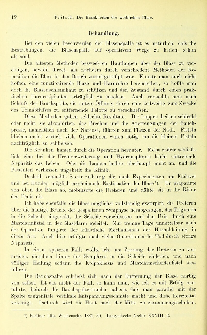 Behandlung. Bei den vielen Beschwerden der Blasenspalte ist es natürlich, dafs die Bestrebungen, die Blasenspalte auf operativem Wege zu heilen, schon alt sind. Die ältesten Methoden bezweckten Hautlappen über der Blase zu ver- einigen, sowohl direct, als nachdem durch verschiedene Methoden der Re- position die Blase in den Bauch zurückgestülpt war. Konnte man auch nicht hoffen, eine functionirende Blase und Harnröhre herzustellen, so hoffte man doch die Blasenschleimhaut zu schützen und den Zustand durch einen prak- tischen Harnrecipienten erträglich zu machen. Auch versuchte man nach Schliffs der Bauchspalte, die untere Öffnung durch eine zeitweilig zum Zwecke des Urinabflufses zu entfernende Pelotte zu verschliefsen.- Diese Methoden gaben schlechte Resultate. Die Lappen heilten schlecht oder nicht, sie atrophirten, das Brechen und die Anstrengungen der Bauch- presse, namentlich nach der Narcose, führten zum Platzen der Nath. Fisteln blieben meist zurück, viele Operationen waren nötig, um die kleinen Fisteln nachträglich zu schliefsen. Die Kranken kamen durch die Operation herunter. Meist endete schliefs- lich eine bei der Uretererweiterung und Hydronephrose leicht eintretende Nephritis das Leben. Oder die Lappen heilten überhaupt nicht an, und die Patienten verliessen ungeheilt die Klinik. Deshalb versuchte Sonnenburg die nach Experimenten am Kadaver und hei Hunden möglich erscheinende Exstirpation der Blasex). Er präparirte von oben die Blase ab, mobilisirte die Ureteren und nähte sie in die Rinne des Penis ein. Ich habe ebenfalls die Blase möglichst vollständig exstirpirt, die Ureteren über die häutige Brücke der gespaltenen Symphyse herabgezogen, das Trigonum in die Scheide eingenäht, die Scheide verschlossen und den Urin durch eine Mastdarmfistel in den Mastdarm geleitet. Nur wenige Tage unmittelbar nach der Operation fungirte der künstliche Mechanismus der Harnableitung in dieser Art. Auch hier erfolgte nach vielen Operationen der Tod durch eitrige Nephritis. In einem späteren Falle wollte ich, um Zerrung der Ureteren zu ver- meiden, dieselben hinter der Symphyse in die Scheide einleiten, und nach völliger Heilung sodann die Kolpokleisis und Mastdarm scheidenfistel aus- führen. Die Bäuchspalte schliefst sich nach der Entfernung der Blase narbig von selbst. Ist das nicht der Fall, so kann man, wie ich es mit Erfolg aus- führte, dadurch die Bauchspaltenränder nähern, dafs man parallel mit der Spalte tangentiale vertikale Entspannungsschnitte macht und diese horizontal vereinigt. Dadurch wird die Haut nach der Mitte zu zusannnengeschoben. b Berliner klin. Wochenschr. 1881, 80. Langenlecks Archiv XXVIII, 2.