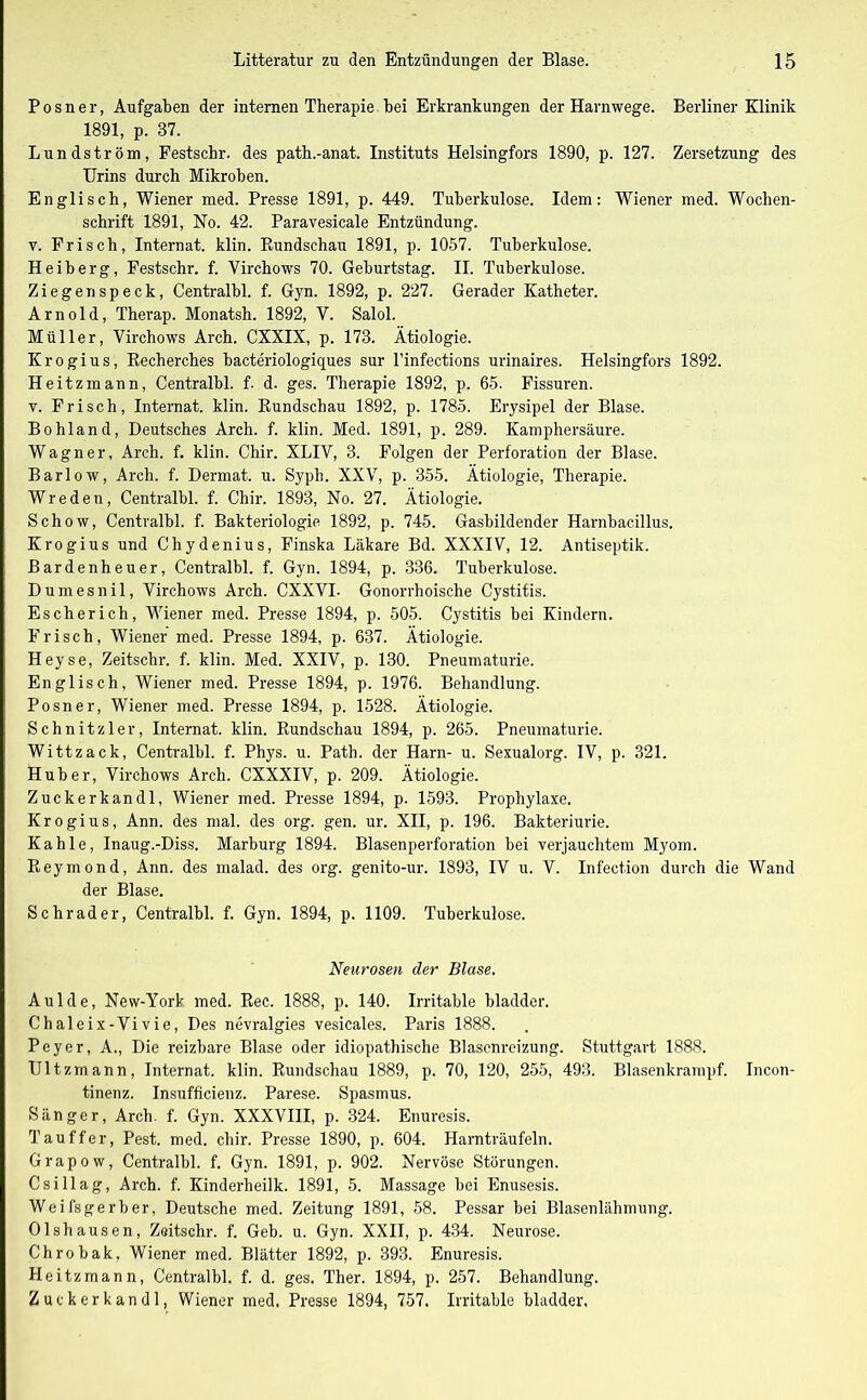 P o s n e r, Aufgaben der internen Therapie bei Erkrankungen der Harnwege. Berliner Klinik 1891, p. 87. Lundström, Festschr. des path.-anat. Instituts Helsingfors 1890, p. 127. Zersetzung des Urins durch Mikroben. Englisch, Wiener med. Presse 1891, p. 449. Tuberkulose. Idem: Wiener med. Wochen- schrift 1891, No. 42. Paravesicale Entzündung, v. Frisch, Internat, klin. Rundschau 1891, p. 1057. Tuberkulose. Heiberg, Festschr. f. Virchows 70. Geburtstag. II. Tuberkulose. Ziegen speck, Centralbl. f. Gyn. 1892, p. 227. Gerader Katheter. Arnold, Therap. Monatsh. 1892, V. Salol. Müller, Virchows Arch. CXXIX, p. 178. Ätiologie. Krogius, Recherches bacteriologiques sur l’infections urinaires. Helsingfors 1892. Heitzmann, Centralbl. f. d. ges. Therapie 1892, p. 65. Fissuren, v. Frisch, Internat, klin. Rundschau 1892, p. 1785. Erysipel der Blase. Bohland, Deutsches Arch. f. klin. Med. 1891, p. 289. Kamphersäure. Wagner, Arch. f. klin. Chir. XLIV, 3. Folgen der Perforation der Blase. Barlow, Arch. f. Dermat. u. Syph. XXV, p. 355. Ätiologie, Therapie. Wreden, Centralbl. f. Chir. 1893, No. 27. Ätiologie. Schow, Centralbl. f. Bakteriologie 1892, p. 745. Gasbildender Harnbacillus. Krogius und Chydenius, Finska Läkare Bd. XXXIV, 12. Antiseptik. Bardenheuer, Centralbl. f. Gyn. 1894, p. 336. Tuberkulose. Dumesnil, Virchows Arch. CXXVI- Gonorrhoische Cystitis. Escherich, Wiener med. Presse 1894, p. 505. Cystitis bei Kindern. Frisch, Wiener med. Presse 1894, p. 637. Ätiologie. Heyse, Zeitschr. f. klin. Med. XXIV, p. 130. Pneumaturie. Englisch, Wiener med. Presse 1894, p. 1976. Behandlung. Posner, Wiener med. Presse 1894, p. 1528. Ätiologie. Schnitzler, Internat, klin. Rundschau 1894, p. 265. Pneumaturie. Witt zack, Centralbl. f. Phys. u. Path. der Harn- u. Sexualorg. IV, p. 321. Huber, Virchows Arch. CXXXIV, p. 209. Ätiologie. Zuckerkandl, Wiener med. Presse 1894, p. 1593. Prophylaxe. Krogius, Ann. des mal. des org. gen. ur. XII, p. 196. Bakteriurie. Kahle, Inaug.-Diss. Marburg 1894. Blasenperforation bei verjauchtem Myom. Reymond, Ann. des malad, des org. genito-ur. 1893, IV u. V. Infection durch die Wand der Blase. Schräder, Centralbl. f. Gyn. 1894, p. 1109. Tuberkulose. Neurosen der Blase. Aulde, New-York med. Rec. 1888, p. 140. Irritable bladder. Chaleix-Vivie, Des nevralgies vesicales. Paris 1888. Peyer, A., Die reizbare Blase oder idiopathische Blasenreizung. Stuttgart 1888. Ultzmann, Internat, klin. Rundschau 1889, p. 70, 120, 255, 493. Blasenkrampf. Incon- tinenz. Insufficienz. Parese. Spasmus. Sänger, Arch. f. Gyn. XXXVIII, p. 324. Enuresis. Tau ff er, Pest. med. chir. Presse 1890, p. 604. Harnträufeln. Grapow, Centralbl. f. Gyn. 1891, p. 902. Nervöse Störungen. Csillag, Arch. f. Kinderheilk. 1891, 5. Massage bei Enusesis. Weifsgerber, Deutsche med. Zeitung 1891, 58. Pessar bei Blasenlähmung. Olshausen, Zeitschr. f. Geb. u. Gyn. XXII, p. 434. Neurose. Chrobak, Wiener med. Blätter 1892, p. 393. Enuresis. Heitzmann, Centralbl. f. d. ges. Ther. 1894, p. 257. Behandlung. Zuckerkandl, Wiener med. Presse 1894, 757. Irritable bladder.