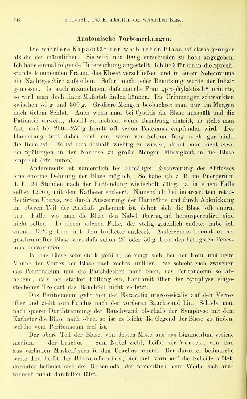 Anatomische Vorbemerkungen. Die mittlere Kapacität cler weiblichen Blase ist etwas geringer als die der männlichen. Sie wird mit 400 g entschieden zu hoch angegeben. Ich habe einmal folgende Untersuchung angestellt. Ich liefs für die in die Sprech- stunde kommenden Frauen das Kloset verschliefsen und in einem Nebenraume ein Nachtgeschirr aufstellen. Sofort nach jeder Benutzung wurde der Inhalt gemessen. Ist auch anzunehmen, dafs manche Frau „prophylaktisch“ urinirte, so wird man doch einen Mafsstab finden können. Die Urinmengen schwankten zwischen 50 g und 300 g. Gröfsere Mengen beobachtet man nur am Morgen nach tiefem Schlaf. Auch wenn man bei Cystitis die Blase ausspült und die Patientin anweist, alsbald zu melden, wenn Urindrang eintritt, so stellt man fest, dafs bei 200—250 g Inhalt oft schon Tenesmus empfunden wird. Der Harndrang tritt dabei auch ein, wenn von Schrumpfung noch gar nicht die Rede ist. Es ist dies deshalb wichtig zu wissen, damit man nicht etwa bei Spülungen in der Narkose zu grofse Mengen Flüssigkeit in die Blase einprefst (cfr. unten). Andererseits ist namentlich bei allmäliger Erschwerung des Abflusses eine enorme Dehnung der Blase möglich. So habe ich z. B. im Puerperium d. h. 24 Stunden nach der Entbindung wiederholt 700 g, ja in einem Falle selbst 1200 g mit dem Katheter entleert. Namentlich bei incarcerirtem retro- flectirtem Uterus, wo durch Auszerrung der Harnröhre und durch Abknickung im oberen Teil der Ausflufs gehemmt ist, dehnt sich die Blase oft enorm aus. Fälle, wo man die Blase den Nabel überragend herauspercutirt, sind nicht selten. In einem solchen Falle, der völlig glücklich endete, habe ich einmal 3320 g Urin mit dem Katheter entleert. Andererseits kommt es bei geschrumpfter Blase vor, dafs schon 20 oder 30 g Urin den heftigsten Tenes- mus hervorrufen. Ist die Blase sehr stark gefüllt, so neigt sich bei der Frau und beim Manne der Vertex der Blase nach rechts hinüber. Sie schiebt sich zwischen das Peritonaeum und die Bauchdecken nach oben, das Peritonaeum so ab- hebend, dafs bei starker Füllung ein, handbreit über der Symphyse einge- stochener Troicart das Bauchfell nicht verletzt. Das Peritonaeum geht von der Excavatio uterovesicalis auf den Vertex über und zieht vom Fundus nach der vorderen Bauchwand hin. Schiebt man nach querer Durchtrennung der Bauchwand oberhalb der Symphyse mit dem Katheter die Blase nach oben, so ist es leicht die Gegend der Blase zu finden, welche vom Peritonaeum frei ist. Der obere Teil der Blase, von dessen Mitte aus das Ligamentum vesicae medium — der Uraclius — zum Nabel zieht, heifst der Vertex, von ihm aus verlaufen Muskelfasern in den Urachus hinein. Der darunter befindliche weite Teil heifst der Blasenfundus, der sich vorn auf die Scheide stützt, darunter befindet sich der Blasenhals, der namentlich beim Weibe sich ana- tomisch nicht darstellen läfst.