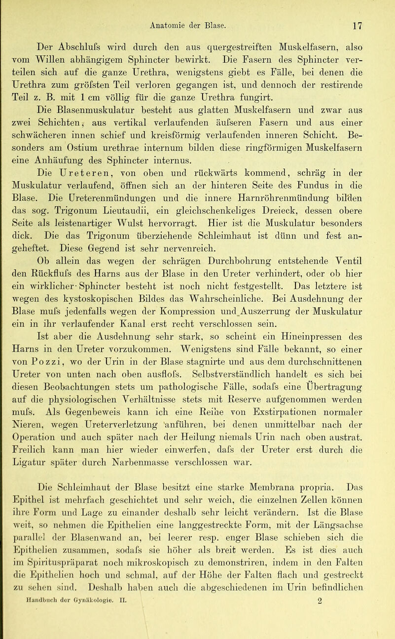 Der Abschlufs wird durch den aus quergestreiften Muskelfasern, also vom Willen abhängigem Sphincter bewirkt. Die Fasern des Sphincter ver- teilen sich auf die ganze Urethra, wenigstens giebt es Fälle, bei denen die Urethra zum gröfsten Teil verloren gegangen ist, und dennoch der restirende Teil z. B. mit 1 cm völlig für die ganze Urethra fungirt. Die Blasenmuskulatur besteht aus glatten Muskelfasern und zwar aus zwei Schichten, aus vertikal verlaufenden äufseren Fasern und aus einer schwächeren innen schief und kreisförmig verlaufenden inneren Schicht. Be- sonders am Ostium urethrae internum bilden diese ringförmigen Muskelfasern eine Anhäufung des Sphincter internus. Die Ureteren, von oben und rückwärts kommend, schräg in der Muskulatur verlaufend, öffnen sich an der hinteren Seite des Fundus in die Blase. Die Ureterenmündungen und die innere Ffarnröhrenmündung bilden das sog. Trigonum Lieutaudii, ein gleichschenkeliges Dreieck, dessen obere Seite als leistenartiger Wulst hervorragt. Hier ist die Muskulatur besonders dick. Die das Trigonum überziehende Schleimhaut ist dünn und fest an- geheftet. Diese Gregend ist sehr nervenreich. Ob allein das wegen der schrägen Durchbohrung entstehende Ventil den Rückflufs des Harns aus der Blase in den Ureter verhindert, oder ob hier ein wirklicher-Sphincter besteht ist noch nicht festgestellt. Das letztere ist wegen des kystoskopischen Bildes das Wahrscheinliche. Bei Ausdehnung der Blase mufs jedenfalls wegen der Kompression und Auszerrung der Muskulatur ein in ihr verlaufender Kanal erst recht verschlossen sein. Ist aber die Ausdehnung sehr stark, so scheint ein Hineinpressen des Harns in den Ureter vorzukommen. Wenigstens sind Fälle bekannt, so einer von Pozzi, wo der Urin in der Blase stagnirte und aus dem durchschnittenen Ureter von unten nach oben ausflofs. Selbstverständlich handelt es sich bei diesen Beobachtungen stets um pathologische Fälle, sodafs eine Übertragung auf die physiologischen Verhältnisse stets mit Reserve aufgenommen werden mufs. Als Gegenbeweis kann ich eine Reihe von Exstirpationen normaler Nieren, wegen Ureterverletzung 'anführen, bei denen unmittelbar nach der Operation und auch später nach der Heilung niemals Urin nach oben austrat. Freilich kann man hier wieder einwerfen, dafs der Ureter erst durch die Ligatur später durch Narbenmasse verschlossen war. Die Schleimhaut der Blase besitzt eine starke Membrana propria. Das Epithel ist mehrfach geschichtet und sehr weich, die einzelnen Zellen können ihre Form und Lage zu einander deshalb sehr leicht verändern. Ist die Blase weit, so nehmen die Epithelien eine langgestreckte Form, mit der Längsachse parallel der Blasenwand an, bei leerer resp. enger Blase schieben sich die Epithelien zusammen, sodafs sie höher als breit werden. Es ist dies auch im Spirituspräparat noch mikroskopisch zu demonstriren, indem in den Falten die Epithelien hoch und schmal, auf der Höhe der Falten flach und gestreckt zu sehen sind. Deshalb haben auch die abgeschiedenen im Urin befindlichen Handbuch der Gynäkologie. II. 2