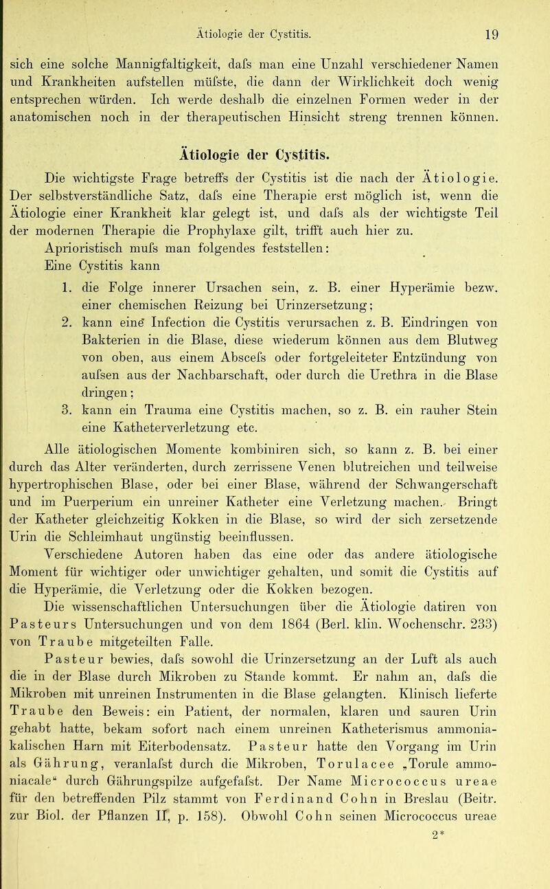 sich eine solche Mannigfaltigkeit, clafs man eine Unzahl verschiedener Namen und Krankheiten aufstellen müfste, die dann der Wirklichkeit doch wenig entsprechen würden. Ich werde deshalb die einzelnen Formen weder in der anatomischen noch in der therapeutischen Hinsicht streng trennen können. Ätiologie der Cystitis. Die wichtigste Frage betreffs der Cystitis ist die nach der Ätiologie. Der selbstverständliche Satz, dafs eine Therapie erst möglich ist, wenn die Ätiologie einer Krankheit klar gelegt ist, und dafs als der wichtigste Teil der modernen Therapie die Prophylaxe gilt, trifft auch hier zu. Aprioristisch mufs man folgendes feststellen: Eine Cystitis kann 1. die Folge innerer Ursachen sein, z. B. einer Hyperämie bezw. einer chemischen Reizung bei Urinzersetzung; 2. kann eine' Infection die Cystitis verursachen z. B. Eindringen von Bakterien in die Blase, diese wiederum können aus dem Blutweg von oben, aus einem Abscefs oder fortgeleiteter Entzündung von aufsen aus der Nachbarschaft, oder durch die Urethra in die Blase dringen; 3. kann ein Trauma eine Cystitis machen, so z. B. ein rauher Stein eine Katheterverletzung etc. Alle ätiologischen Momente kombiniren sich, so kann z. B. bei einer durch das Alter veränderten, durch zerrissene Venen blutreichen und teilweise hypertrophischen Blase, oder bei einer Blase, während der Schwangerschaft und im Puerperium ein unreiner Katheter eine Verletzung machen. Bringt der Katheter gleichzeitig Kokken in die Blase, so wird der sich zersetzende Urin die Schleimhaut ungünstig beeinflussen. Verschiedene Autoren haben das eine oder das andere ätiologische Moment für wichtiger oder unwichtiger gehalten, und somit die Cystitis auf die Hyperämie, die Verletzung oder die Kokken bezogen. Die wissenschaftlichen Untersuchungen über die Ätiologie datiren von Pasteurs Untersuchungen und von dem 1864 (Berl. klin. Wochenschr. 233) von Traube mitgeteilten Falle. Pasteur bewies, dafs sowohl die Urinzersetzung an der Luft als auch die in der Blase durch Mikroben zu Stande kommt. Er nahm an, dafs die Mikroben mit unreinen Instrumenten in die Blase gelangten. Klinisch lieferte Traube den Beweis: ein Patient, der normalen, klaren und sauren Urin gehabt hatte, bekam sofort nach einem unreinen Katheterismus ammonia- kalischen Harn mit Eiterbodensatz. Pasteur hatte den Vorgang im Urin als Gährung, veranlafst durch die Mikroben, Torulacee „Torule annno- niacale“ durch Gährungspilze aufgefafst. Der Name Micrococcus ureae für den betreffenden Pilz stammt von Ferdinand Cohn in Breslau (Beitr. zur Biol. der Pflanzen II, p. 158). Obwohl Cohn seinen Micrococcus ureae 2*