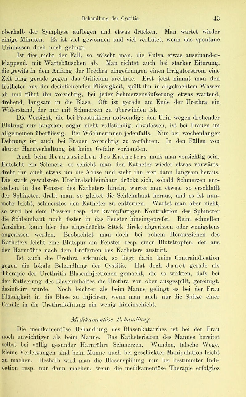 oberhalb der Symphyse auflegen und etwas drücken. Man wartet wieder einige Minuten. Es ist viel gewonnen und viel verhütet, wenn das spontane Urinlassen doch noch gelingt. Ist dies nicht der Fall, so wäscht man, die Vulva etwas auseinander- klappend, mit Wattebäuschen ab. Man richtet auch bei starker Eiterung, die gewifs in dem Anfang der Urethra eingedrungen einen Irrigatorstrom eine Zeit lang gerade gegen das Orificium urethrae. Erst jetzt nimmt man den Katheter aus der desinficirenden Flüssigkeit, spült ihn in abgekochtem Wasser ab und führt ihn vorsichtig, bei jeder Schmerzensäufserung etwas wartend, drehend, langsam in die Blase. Oft ist gerade am Ende der Urethra ein Widerstand, der nur mit Schmerzen zu überwinden ist. Die Vorsicht, die bei Prostatikern notwendig: den Urin wegen drohender Blutung nur langsam, sogar nicht vollständig, abzulassen, ist bei Frauen im allgemeinen überflüssig. Bei Wöchnerinnen jedenfalls. Nur bei wochenlanger Dehnung ist auch bei Frauen vorsichtig zu verfahren. In den Fällen von akuter Harnverhaltung ist keine Gefahr vorhanden. Auch beim Herausziehen des Katheters mufs man vorsichtig sein. Entsteht ein Schmerz, so schiebt man den Katheter wieder etwas vorwärts, dreht ihn auch etwas um die Achse und zieht ihn erst dann langsam heraus. Die stark gewulstete Urethralschleimhaut drückt sich, sobald Schmerzen ent- stehen, in das Fenster des Katheters hinein, wartet man etwas, so erschlafft der Sphincter, dreht man, so gleitet die Schleimhaut heraus, und es ist nun- mehr leicht, schmerzlos den Katheter zu entfernen. Wartet man aber nicht, so wird bei dem Pressen resp. der krampfartigen Kontraktion des Sphincter die Schleimhaut noch fester in das Fenster hineingeprefst. Beim schnellen Anziehen kann hier das eingedrückte Stück direkt abgerissen oder wenigstens angerissen werden. Beobachtet man doch bei rohem Herausziehen des Katheters leicht eine Blutspur am Fenster resp. einen Blutstropfen, der aus der Harnröhre nach dem Entfernen des Katheters austritt. Ist auch die Urethra erkrankt, so liegt darin keine Contraindication gegen die lokale Behandlung der Cystitis. Hat doch J a n e t gerade als Therapie der Urethritis Blaseninjectionen gemacht, die so wirkten, dafs bei der Entleerung des Blaseninhaltes die Urethra von oben ausgespült, gereinigt, desinficirt wurde. Noch leichter als beim Manne gelingt es bei der Frau Flüssigkeit in die Blase zu injiciren, wenn man auch nur die Spitze einer Canüle in die Urethralöffnung ein wenig hineinschiebt. Medikamentöse BeJiandlnng. Die medikamentöse Behandlung des Blasenkatarrhes ist bei der Frau noch unwichtiger als beim Manne. Das Katheterisiren des Mannes bereitet selbst bei völlig gesunder Harnröhre Schmerzen. Wunden, falsche Wege, kleine Verletzungen sind beim Manne auch bei geschickter Manipulation leicht zu machen. Deshalb wird man die Blasenspülung nur bei bestimmter Indi- cation resp. nur dann machen, wenn die medikamentöse Therapie erfolglos