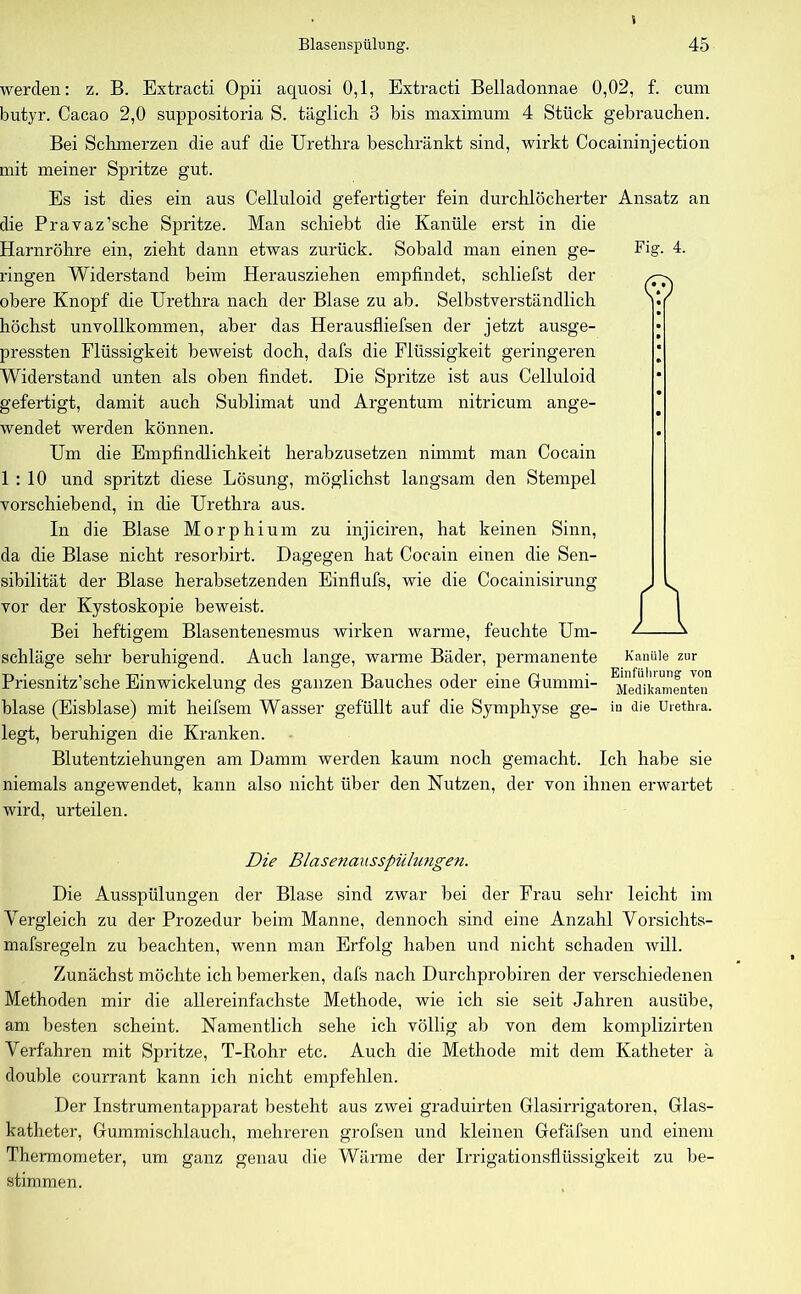 Fig. 4. © werden: z. B. Extracti Opii aquosi 0,1, Extracti Belladonnae 0,02, f. cum butyr. Cacao 2,0 suppositoria S. täglich 3 bis maximum 4 Stück gebrauchen. Bei Schmerzen die auf die Urethra beschränkt sind, wirkt Cocaininjection mit meiner Spritze gut. Es ist dies ein aus Celluloid gefertigter fein durchlöcherter Ansatz an die Pravaz’sche Spritze. Man schiebt die Kanüle erst in die Harnröhre ein, zieht dann etwas zurück. Sobald man einen ge- ringen Widerstand beim Herausziehen empfindet, schliefst der obere Knopf die Urethra nach der Blase zu ab. Selbstverständlich höchst unvollkommen, aber das Herausfliefsen der jetzt ausge- pressten Flüssigkeit beweist doch, dafs die Flüssigkeit geringeren Widerstand unten als oben findet. Die Spritze ist aus Celluloid gefertigt, damit auch Sublimat und Argentum nitricum ange- wendet werden können. Um die Empfindlichkeit herabzusetzen nimmt man Cocain 1:10 und spritzt diese Lösung, möglichst langsam den Stempel vorschiebend, in die Urethra aus. In die Blase Morphium zu injiciren, hat keinen Sinn, da die Blase nicht resorbirt. Dagegen hat Cocain einen die Sen- sibilität der Blase herabsetzenden Einflufs, wie die Cocainisirung vor der Kystoskopie beweist. Bei heftigem Blasentenesmus wirken warme, feuchte Um- schläge sehr beruhigend. Auch lange, warme Bäder, permanente Kanüle zur Priesnitz’sche Einwickelung des ganzen Bauches oder eine Gummi- blase (Eisblase) mit heifsem Wasser gefüllt auf die Symphyse ge- iu <Ke Urethra, legt, beruhigen die Kranken. Blutentziehungen am Damm werden kaum noch gemacht. Ich habe sie niemals angewendet, kann also nicht über den Nutzen, der von ihnen erwartet wird, urteilen. Die Blasenausspüliingen. Die Ausspülungen der Blase sind zwar bei der Frau sehr leicht im Vergleich zu der Prozedur beim Manne, dennoch sind eine Anzahl Vorsichts- mafsregeln zu beachten, wenn man Erfolg haben und nicht schaden will. Zunächst möchte ich bemerken, dafs nach Durchprobiren der verschiedenen Methoden mir die allereinfachste Methode, wie ich sie seit Jahren ausübe, am besten scheint. Namentlich sehe ich völlig ab von dem komplizirten Verfahren mit Spritze, T-Rohr etc. Auch die Methode mit dem Katheter ä double courrant kann ich nicht empfehlen. Der Instrumentapparat besteht aus zwei graduirten Glasirrigatoren, Glas- katheter, Gummischlauch, mehreren grofsen und kleinen Gefäfsen und einem Thermometer, um ganz genau die Wärme der Irrigationsflüssigkeit zu be- stimmen.