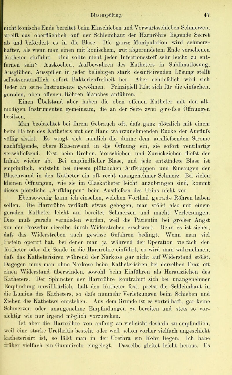 nicht konische Ende bereitet beim Einschieben und Vorwärtsschieben Schmerzen, streift das oberflächlich auf der Schleimhaut der Harnröhre liegende Secret ab und befördert es in die Blase. Die ganze Manipulation wird schmerz- hafter, als wenn man einen mit konischem, gut abgerundetem Ende versehenen Katheter einführt. Und sollte nicht jeder Infectionsstoff sehr leicht zu ent- fernen sein? Auskochen, Aufbewahren des Katheters in Sublimatlösung, Ausglühen, Ausspülen in jeder beliebigen stark desinficirenden Lösung stellt selbstverständlich sofort Bakterienfreiheit her. Aber schliefslich wird sich Jeder an seine Instrumente gewöhnen. Prinzipiell läfst sich für die einfachen, geraden, oben offenen Röhren Manches anführen. Einen Übelstand aber haben die oben offenen Katheter mit den alt- modigen Instrumenten gemeinsam, die an der Seite zwei grofse Öffnungen besitzen. Man beobachtet bei ihrem Gebrauch oft, dafs ganz plötzlich mit einem beim Halten des Katheters mit der Hand wahrzunehmenden Rucke der Ausflufs völlig sistirt. Es saugt sich nämlich die dünne dem ausfliefsenden Strome nachfolgende, obere Blasenwand in die Öffnung ein, sie sofort ventilartig verschliefsend. Erst beim Drehen, Vorschieben und Zurückziehen fliefst der Inhalt wieder ab. Bei empfindlicher Blase, und jede entzündete Blase ist empfindlich, entsteht bei diesem plötzlichen Aufklappen und Einsaugen der Blasenwand in den Katheter ein oft recht unangenehmer Schmerz. Bei vielen kleinen Öffnungen, wie sie im Glaskatheter leicht anzubringen sind, kommt dieses plötzliche „Aufklappen“ beim Ausfliefsen des Urins nicht vor. Ebensowenig kann ich einsehen, welchen Vortheil gerade Röhren haben sollen. Die Harnröhre verläuft etwas gebogen, man stöfst also mit einem geraden Katheter leicht an, bereitet Schmerzen und macht Verletzungen. Dies mufs gerade vermieden werden, weil che Patientin bei grofser Angst vor der Prozedur dieselbe durch Widerstreben erschwert. Denn es ist sicher, dafs das Widerstreben auch gewisse Gefahren bedingt. Wenn man viel Fisteln operirt hat, bei denen man ja während der Operation vielfach den Katheter oder die Sonde in die Harnröhre einführt, so wird man wahrnehmen, dafs das Katheterisiren während der Narkose gar nicht auf Widerstand stöfst. Dagegen mufs man ohne Narkose beim Katheterisiren bei derselben Frau oft einen Widerstand überwinden, sowohl beim Einführen als Herausziehen des Katheters. Der Sphincter der Harnröhre kontrahirt sich bei unangenehmer Empfindung unwillkürlich, hält den Katheter fest, prefst che Schleimhaut in die Lumina des Katheters, so dafs nunmehr Verletzungen beim Schieben und Ziehen des Katheters entstehen. Aus dem Grunde ist es vorteilhaft, gar keine Schmerzen oder unangenehme Empfindungen zu bereiten und stets so vor- sichtig wie nur irgend möglich vorzugehen. Ist aber die Harnröhre von anfang an vielleicht deshalb zu empfindlich, weil eine starke Urethritis besteht oder weil schon vorher vielfach ungeschickt katheterisirt ist, so läfst man in der Urethra ein Rohr liegen. Ich habe früher vielfach ein Gummirohr eingelegt. Dasselbe gleitet leicht heraus. Es