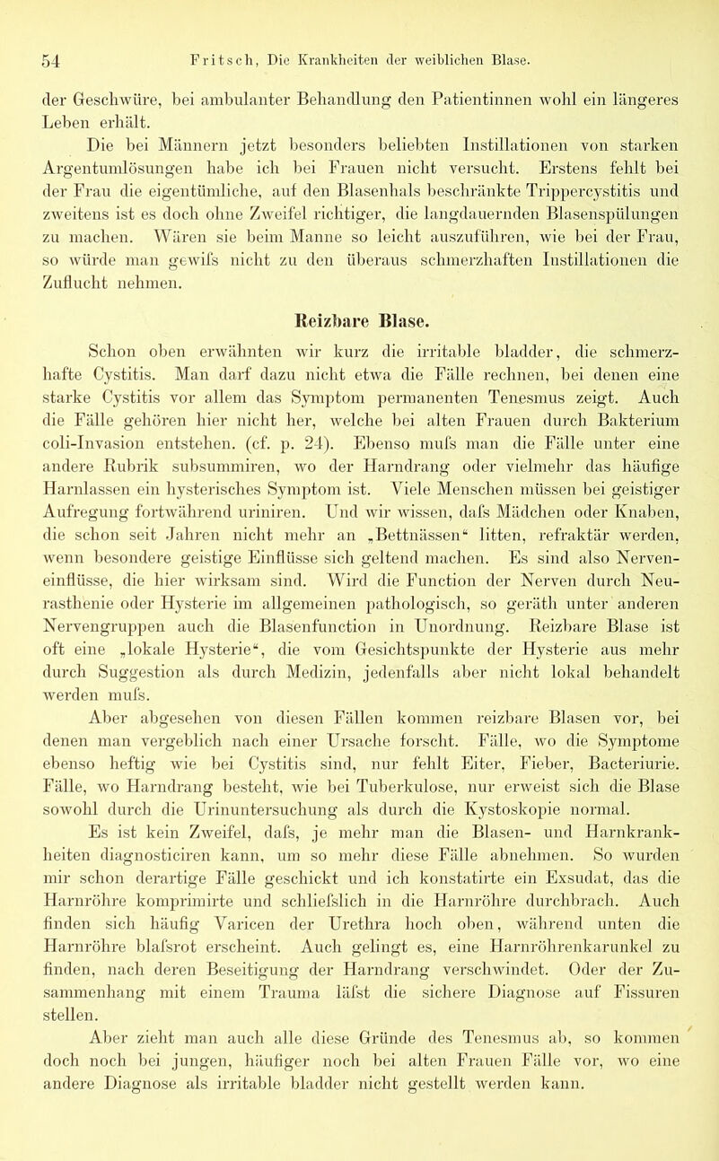 der Geschwüre, bei ambulanter Behandlung den Patientinnen wohl ein längeres Leben erhält. Die bei Männern jetzt besonders beliebten Instillationen von starken Argentumlösungen habe ich bei Frauen nicht versucht. Erstens fehlt bei der Frau die eigentümliche, auf den Blasenhals beschränkte Trippercystitis und zweitens ist es doch ohne Zweifel richtiger, die langdauernden Blasenspülungen zu machen. Wären sie beim Manne so leicht auszuführen, wie bei der Frau, so würde man gewifs nicht zu den überaus schmerzhaften Instillationen die Zuflucht nehmen. Reizbare Blase. Schon oben erwähnten wir kurz die irritable bladder, die schmerz- hafte Cystitis. Man darf dazu nicht etwa die Fälle rechnen, bei denen eine starke Cystitis vor allem das Symptom permanenten Tenesmus zeigt. Auch die Fälle gehören hier nicht her, welche bei alten Frauen durch Bakterium coli-Invasion entstehen, (cf. p. 24). Ebenso mufs man die Fälle unter eine andere Rubrik subsummiren, wo der Harndrang oder vielmehr das häufige Harnlassen ein hysterisches Symptom ist. Viele Menschen müssen bei geistiger Aufregung fortwährend uriniren. Und wir wissen, dafs Mädchen oder Knaben, die schon seit Jahren nicht mehr an „Bettnässen“ litten, refraktär werden, wenn besondere geistige Einflüsse sich geltend machen. Es sind also Nerven- einflüsse, die hier wirksam sind. Wird die Function der Nerven durch Neu- rasthenie oder Hysterie im allgemeinen pathologisch, so geräth unter anderen Nervengruppen auch die Blasenfunction in Unordnung. Reizbare Blase ist oft eine „lokale Hysterie“, die vom Gesichtspunkte der Hysterie aus mehr durch Suggestion als durch Medizin, jedenfalls aber nicht lokal behandelt werden mufs. Aber abgesehen von diesen Fällen kommen reizbare Blasen vor, bei denen man vergeblich nach einer Ursache forscht. Fälle, wo die Symptome ebenso heftig wie bei Cystitis sind, nur fehlt Eiter, Fieber, Bacteriurie. Fälle, wo Harndrang besteht, wie bei Tuberkulose, nur erweist sich die Blase sowohl durch die Urinuntersuchung als durch die Kystoskopie normal. Es ist kein Zweifel, dafs, je mehr man die Blasen- und Harnkrank- heiten diagnosticiren kann, um so mehr diese Fälle abnehmen. So wurden mir schon derartige Fälle geschickt und ich konstatirte ein Exsudat, das die Harnröhre komprimirte und schliefslich in die Harnröhre durchbrach. Auch finden sich häufig Varicen der Urethra hoch oben, während unten die Harnröhre blafsrot erscheint. Auch gelingt es, eine Harnröhrenkarunkel zu finden, nach deren Beseitigung der Harndrang verschwindet. Oder der Zu- sammenhang mit einem Trauma läfst die sichere Diagnose auf Fissuren stellen. Aber zieht man auch alle diese Gründe des Tenesmus ab, so kommen doch noch bei jungen, häufiger noch bei alten Frauen Fälle vor, wo eine andere Diagnose als irritable bladder nicht gestellt werden kann.