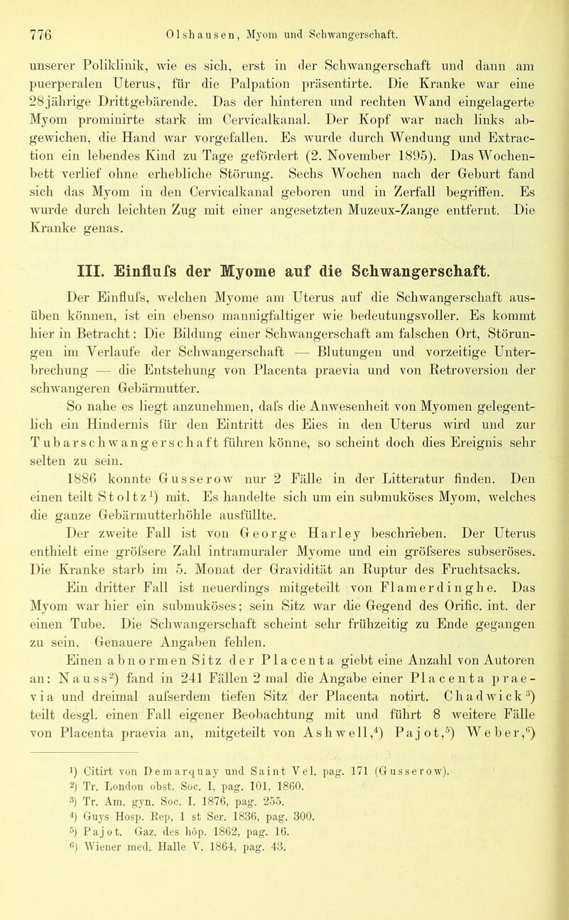 unserer Poliklinik, wie es sich, erst in der Schwangerschaft und dann am puerperalen Uterus, für die Palpation präsentirte. Die Kranke war eine 28jährige Drittgebärende. Das der hinteren und rechten Wand eingelagerte Myom promiuirte stark im Cervicalkanal. Der Kopf war nach links ab- gewichen, die Hand war vorgefallen. Es wurde durch Wendung und Extrac- tion ein lebendes Kind zu Tage gefördert (2. November 1895). Das Wochen- bett verlief ohne erhebliche Störung. Sechs Wochen nach der Geburt fand sich das Myom in den Cervicalkanal geboren und in Zerfall begriffen. Es wurde durch leichten Zug mit einer angesetzten Muzeux-Zange entfernt. Die Kranke genas. III. Einflufs der Myome auf die Schwangerschaft. Der Einflufs, welchen Myome am Uterus auf die Schwangerschaft aus- üben können, ist ein ebenso mannigfaltiger wie bedeutungsvoller. Es kommt hier in Betracht: Die Bildung einer Schwangerschaft am falschen Ort, Störun- gen im Verlaufe der Schwangerschaft — Blutungen und vorzeitige Unter- brechung — die Entstehung von Placenta praevia und von Retroversion der schwangeren Gebärmutter. So nahe es liegt anzunehmen, dafs die Anwesenheit von Myomen gelegent- lich ein Hindernis für den Eintritt des Eies in den Uterus wird und zur T ub arschwangerschaft führen könne, so scheint doch dies Ereignis sehr selten zu sein. 1886 konnte Gusserow nur 2 Fälle in der Litteratur finden. Den einen teilt St oltz1) mit. Es handelte sich um ein submuköses Myom, welches die ganze Gebärmutterhöhle ausfüllte. Der zweite Fall ist von George Harley beschrieben. Der Uterus enthielt eine gröfsere Zahl intramuraler Myome und ein gröfseres subseröses. Die Kranke starb im 5. Monat der Gravidität an Ruptur des Fruchtsacks. Ein dritter Fall ist neuerdings mitgeteilt von Flamerdinghe. Das Myom war hier ein submuköses; sein Sitz war die Gegend des Orific. int. der einen Tube. Die Schwangerschaft scheint sehr frühzeitig zu Ende gegangen zu sein. Genauere Angaben fehlen. Einen abnormen Sitz der Placenta giebt eine Anzahl von Autoren an: Nauss2 3) fand in 241 Fällen 2 mal die Angabe einer Placenta prae- v i a und dreimal aufserdem tiefen Sitz der Placenta notirt. Chadwick:i) teilt desgl. einen Fall eigener Beobachtung mit und führt 8 weitere Fälle von Placenta praevia an, mitgeteilt von Ashwell,4) Pajot,5 6) Weber,1') ]) Citirt von Demarquay und Saint Vel. pag. 171 (Gusserow). 2) Tr. London obst. Soc. I, pag. 101, 1860. 3) Tr. Am. gyn. Soc. I, 1876, pag. 255. 4) Guys Hosp. Kep, 1 st Ser. 1836, pag. 300. 5) Pajot. Gaz. des höp. 1862, pag. 16. 6) Wiener med. Halle V. 1864, pag. 43.