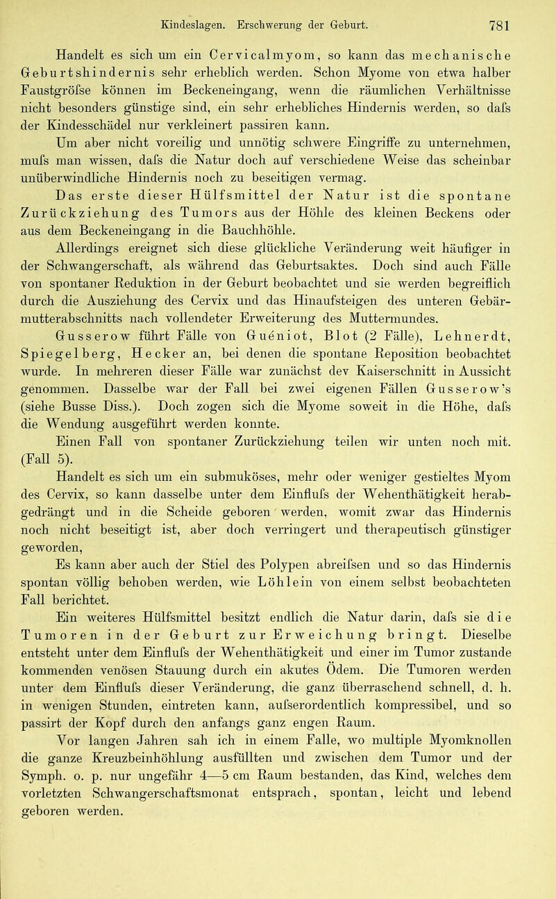 Handelt es sich um ein Cervicalmyom, so kann das mechanische Geburtshindernis sehr erheblich werden. Schon Myome von etwa halber Faustgröfse können im Beckeneingang, wenn die räumlichen Verhältnisse nicht besonders günstige sind, ein sehr erhebliches Hindernis werden, so dafs der Kindesschädel nur verkleinert passiren kann. Um aber nicht voreilig und unnötig schwere Eingriffe zu unternehmen, mufs man wissen, dafs die Natur doch auf verschiedene Weise das scheinbar unüberwindliche Hindernis noch zu beseitigen vermag. Das erste dieser Hülfsmittel der Natur ist die spontane Zurückziehung des Tumors aus der Höhle des kleinen Beckens oder aus dem Beckeneingang in die Bauchhöhle. Allerdings ereignet sich diese glückliche Veränderung weit häufiger in der Schwangerschaft, als während das Geburtsaktes. Doch sind auch Fälle von spontaner Reduktion in der Geburt beobachtet und sie werden begreiflich durch die Ausziehung des Cervix und das Hinaufsteigen des unteren Gebär- mutterabschnitts nach vollendeter Erweiterung des Muttermundes. Gusserow führt Fälle von Gueniot, Blot (2 Fälle), Lehnerdt, Spiegelberg, Hecker an, bei denen die spontane Reposition beobachtet wurde. In mehreren dieser Fälle war zunächst dev Kaiserschnitt in Aussicht genommen. Dasselbe war der Fall bei zwei eigenen Fällen Gusserow’s (siehe Busse Diss.). Doch zogen sich die Myome soweit in die Höhe, dafs die Wendung ausgeführt werden konnte. Einen Fall von spontaner Zurückziehung teilen wir unten noch mit. (Fall 5). Handelt es sich um ein submuköses, mehr oder weniger gestieltes Myom des Cervix, so kann dasselbe unter dem Einflufs der Wehenthätigkeit herab- gedrängt und in die Scheide geboren werden, womit zwar das Hindernis noch nicht beseitigt ist, aber doch verringert und therapeutisch günstiger geworden, Es kann aber auch der Stiel des Polypen abreifsen und so das Hindernis spontan völlig behoben werden, wie Löh lein von einem selbst beobachteten Fall berichtet. Ein weiteres Hülfsmittel besitzt endlich die Natur darin, dafs sie die Tumoren in der Geburt zur Erweichung bringt. Dieselbe entsteht unter dem Einflufs der Wehenthätigkeit und einer im Tumor zustande kommenden venösen Stauung durch ein akutes Odem. Die Tumoren werden unter dem Einflufs dieser Veränderung, die ganz überraschend schnell, d. h. in wenigen Stunden, eintreten kann, aufserordentlich kompressibel, und so passirt der Kopf durch den anfangs ganz engen Raum. Vor langen Jahren sah ich in einem Falle, wo multiple Myomknollen die ganze Kreuzbeinhöhlung ausfüllten und zwischen dem Tumor und der Symph. o. p. nur ungefähr 4—5 cm Raum bestanden, das Kind, welches dem vorletzten Schwangerschaftsmonat entsprach, spontan, leicht und lebend geboren werden.