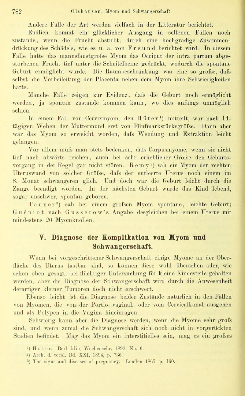 Andere Fälle der Art werden vielfach in der Litteratur berichtet. Endlich kommt ein glücklicher Ausgang in seltenen Fällen noch zustande, wenn die Frucht abstirbt, durch eine hochgradige Zusammen- drückung des Schädels, wie es u. a. von Freund berichtet wird. In diesem Falle hatte das mannsfaustgrofse Myom das Occiput der intra partum abge- storbenen Frucht tief unter die Scheitelbeine gedrückt, wodurch die spontane Geburt ermöglicht wurde. Die Raumbeschränkung war eine so grofse, dafs selbst die Yorbeileitung der Placenta neben dem Myom ihre Schwierigkeiten hatte. Manche Fälle zeigen zur Evidenz, dafs die Geburt noch ermöglicht werden, ja spontan zustande kommen kann, wo dies anfangs unmöglich schien. In einem Fall von Cervixmyom, den Hilter1) mitteilt, war nach 14- tägigen Wehen der Muttermund erst von Fünfmarkstücksgröfse. Dann aber war das Myom so erweicht worden, dafs Wendung und Extraktion leicht gelangen. Vor allem mufs man stets bedenken, dafs Corpusmyome, wenn sie nicht tief nach abwärts reichen, auch bei sehr erheblicher Gröfse den Geburts- vorgang in der Regel gar nicht stören. Remy2) sah ein Myom der rechten Uteruswand von solcher Gröfse, dafs der entleerte Uterus noch einem im 8. Monat schwangeren glich. Und doch war die Geburt leicht durch die Zange beendigt worden. In der nächsten Geburt wurde das Kind lebend, sogar unschwer, spontan geboren. Tanner3) sah bei einem grofsen Myom spontane, leichte Geburt; Gueniot nach Gusse row’s Angabe desgleichen bei einem Uterus mit mindestens 20 Myomknollen. V. Diagnose der Komplikation von Myom und Schwangerschaft. Wenn bei vorgeschrittener Schwangerschaft einige Myome an der Ober- fläche des Uterus tastbar sind, so können diese wohl übersehen oder, wie schon oben gesagt, bei flüchtiger Untersuchung für kleine Kindesteile gehalten werden, aber die Diagnose der Schwangerschaft wird durch die Anwesenheit derartiger kleiner Tumoren doch nicht erschwert. Ebenso leicht ist che Diagnose beider Zustände natürlich in den Fällen von Myomen, die von der Portio vaginal, oder vom Cervicalkanal ausgehen und als Polypen in die Vagina hineinragen. Schwierig kann aber die Diagnose werden, wenn die Myome sehr grofs sind, und wenn zumal die Schwangerschaft sich noch nicht in vorgerückten Stadien befindet. Mag das Myom ein interstitielles sein, mag es ein grofses b Hüter. Berl. klin. Wochenschr. 1892, No. 6. 2) Arch. d. tocol. Bd. XXI, 1894, p. 736. 3) The sigus and diseases of pregnancy. London 1867, p. 160.