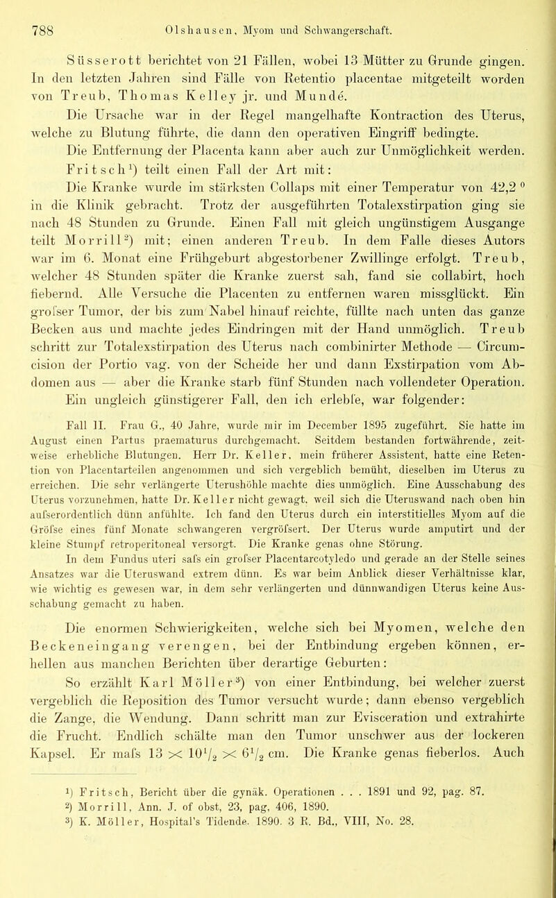 Siisserott berichtet von 21 Fällen, wobei 13 Mütter zu Grunde gingen. In den letzten Jahren sind Fälle von Retentio placentae mitgeteilt worden von Treub, Thomas Ivelley jr. und Munde. Die Ursache war in der Regel mangelhafte Kontraction des Uterus, welche zu Blutung führte, die dann den operativen Eingriff bedingte. Die Entfernung der Placenta kann aber auch zur Unmöglichkeit werden. Fritsch1) teilt einen Fall der Art mit: Die Kranke wurde im stärksten Collaps mit einer Temperatur von 42,2 0 in die Klinik gebracht. Trotz der ausgeführten Totalexstirpation ging sie nach 48 Stunden zu Grunde. Einen Fall mit gleich ungünstigem Ausgange teilt Morrill2) mit; einen anderen Treub. In dem Falle dieses Autors war im 6. Monat eine Frühgeburt abgestorbener Zwillinge erfolgt. Treub, welcher 48 Stunden später die Kranke zuerst sah, fand sie collabirt, hoch fiebernd. Alle Versuche die Placenten zu entfernen waren missglückt. Ein grofser Tumor, der bis zum Nabel hinauf reichte, füllte nach unten das ganze Becken aus und machte jedes Eindringen mit der Hand unmöglich. Treub schritt zur Totalexstirpation des Uterus nach combinirter Methode — Circum- cision der Portio vag. von der Scheide her und dann Exstirpation vom Ab- domen aus — aber die Kranke starb fünf Stunden nach vollendeter Operation. Ein ungleich günstigerer Fall, den ich erlebte, war folgender: Fall II. Frau G., 40 Jahre, wurde mir im December 1895 zugeführt. Sie hatte im August einen Partus praematurus durchgemacht. Seitdem bestanden fortwährende, zeit- weise erhebliche Blutungen. Herr Dr. Keller, mein früherer Assistent, hatte eine Reten- tion von Placentarteilen angenommen und sich vergeblich bemüht, dieselben im Uterus zu erreichen. Die sehr verlängerte Uterushöhle machte dies unmöglich. Eine Ausschabung des Uterus vorzunehmen, hatte Dr. Ke 11 er nicht gewagt, weil sich die Uteruswand nach oben bin aufserordentlich dünn anfühlte. Ich fand den Uterus durch ein interstitielles Myom auf die Gröfse eines fünf Monate schwangeren vergröfsert. Der Uterus wurde amputirt und der kleine Stumpf retroperitoneal versorgt. Die Kranke genas ohne Störung. In dem Fundus uteri safs ein grofser Placentarcotyledo und gerade an der Stelle seines Ansatzes war die Uteruswand extrem dünn. Es war beim Anblick dieser Verhältnisse klar, wie wichtig es gewesen W'ar, in dem sehr verlängerten und dünnwandigen Uterus keine Aus- schabung gemacht zu haben. Die enormen Schwierigkeiten, welche sich bei Myomen, welche den Beckeneingang verengen, bei der Entbindung ergeben können, er- hellen aus manchen Berichten über derartige Geburten: So erzählt Karl Möller3) von einer Entbindung, bei welcher zuerst vergeblich die Reposition des Tumor versucht wurde; dann ebenso vergeblich die Zange. die Wendung. Dann schritt man zur Evisceration und extrahirte die Frucht. Endlich schälte man den Tumor unschwer aus der lockeren Kapsel. Er mafs 13 X lU‘/2 X 672 cm. Die Kranke genas fieberlos. Auch J) Fritsch, Bericht über die gynäk. Operationen . . . 1891 und 92, pag. 87. 2) Morrill, Ann. J. of obst, 23, pag, 406, 1890. 3) K. Möller, Hospital’s Ticlende. 1890. 8 R. Bd., VIIT, No. 28.