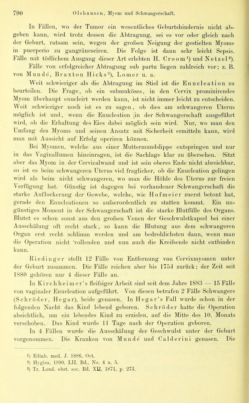 In Fällen, wo der Tumor ein wesentliches Geburtshindernis nicht ab- geben kann, wird trotz dessen die Abtragung, sei es vor oder gleich nach der Geburt, ratsam sein, wegen der grofsen Neigung der gestielten Myome in puerperio zu gangränesciren. Die Folge ist dann sehr leicht Sepsis. Fälle mit tödlichem Ausgang dieser Art erlebten H. Croom1) und Netzei2). Fälle von erfolgreicher Abtragung sub partu liegen zahlreich vor; z. B. von Munde, Braxton Hicks3), Lomer u. a. Weit schwieriger als die Abtragung im Stiel ist die Enucleation zu beurteilen. Die Frage, ob ein submuköses, in den Cervix prominirendes Myom überhaupt enucleirt werden kann, ist nicht immer leicht zu entscheiden. Weit schwieriger noch ist es zu sagen, ob dies am schwangeren Uterus möglich ist und, wenn die Enucleation [in der Schwangerschaft ausgeführt wird, ob die Erhaltung des Eies dabei möglich sein wird. Nur, wo man den Umfang des Myoms und seinen Ansatz mit Sicherheit ermitteln kann, wird man mit Aussicht auf Erfolg operiren können. Bei Myomen, welche aus einer Muttermundslippe entspringen und nur in das Vaginallumen hineinragen, ist die Sachlage klar zu übersehen. Sitzt aber das Myom in der Cervicalwand und ist sein oberes Ende nicht abreichbar, so ist es beim schwangeren Uterus viel fraglicher, ob die Enucleation gelingen wird als beim nicht schwangeren, wo man die Höhle des Uterus zur freien Verfü gung hat. Günstig ist dagegen bei vorhandener Schwangerschaft die starke Auflockerung der Gewebe, welche, wie Hofmeier zuerst betont hat, gerade den Enucleationen so aufserordentlich zu statten kommt. Ein un- günstiges Moment in der Schwangerschaft ist die starke Blutfülle des Organs. Blutet es schon sonst aus den grofsen Venen der Geschwulstkapsel bei einer Ausschälung oft recht stark, so kann die Blutung aus dem schwangeren Organ erst recht schlimm werden und am bedrohlichsten dann, wenn man die Operation nicht 'vollenden und nun auch die Kreilsende nicht entbinden kann. Riedinger stellt 12 Fälle von Entfernung von Cervixmyomen unter der Geburt zusammen. Die Fälle reichen aber bis 1754 zurück; der Zeit seit 1880 gehören nur 4 dieser Fälle an. In Kirchheim er’s fleifsiger Arbeit sind seit dem Jahre 1883 — 15 Fälle von vaginaler Enucleation aufgeführt. Von diesen betrafen 2 Fälle Schwangere (Schröder, He gar), beide genasen. In Hegar’s Fall wurde schon in der folgenden Nacht das Kind lebend geboren. Schröder hatte die Operation absichtlich, um ein lebendes Kind zu erzielen, auf die Mitte des 10. Monats verschoben. Das Kind wurde 11 Tage nach der Operation geboren. In 4 Fällen wurde die Ausschälung der Geschwulst unter der Geburt vorgenommen. Die Kranken von Munde und Calderini genasen. Die 9 Edinb. med. J. 1886, Oct. 2) Hygiea, 1890, LII. Bd„ No. 4 u. 5. 3) Tr. Lond. obst. soc. Bd. XII, 1871, p. 278.