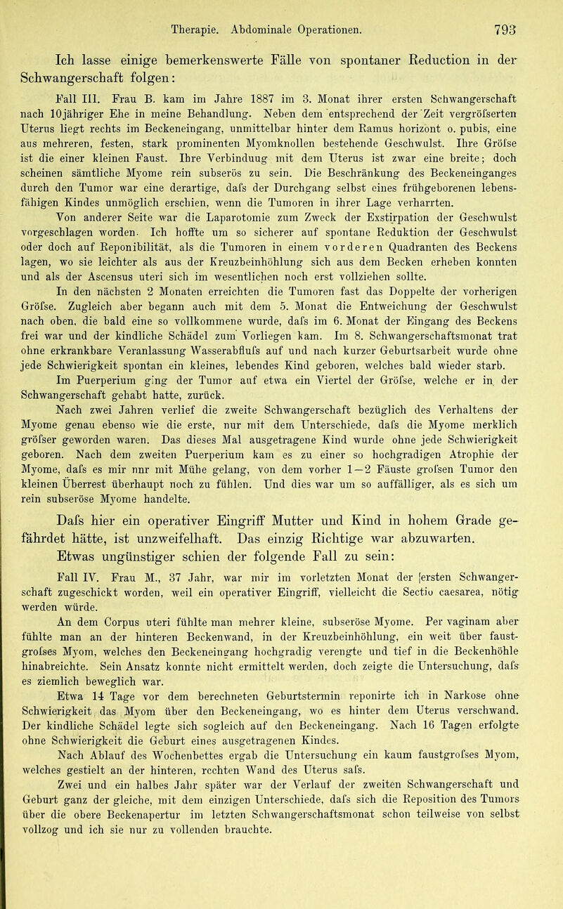 Ich lasse einige bemerkenswerte Fälle von spontaner Reduction in der Schwangerschaft folgen: Fall 111. Frau B. kam im Jahre 1887 im 3. Monat ihrer ersten Schwangerschaft nach lOjähriger Ehe in meine Behandlung. Neben dem entsprechend der Zeit vergröfserten Uterus liegt rechts im Beckeneingang, unmittelbar hinter dem Kamus horizont o. pubis, eine aus mehreren, festen, stark prominenten Myomknollen bestehende Geschwulst. Ihre Gröfse ist die einer kleinen Faust. Ihre Verbinduug mit dem Uterus ist zwar eine breite; doch scheinen sämtliche Myome rein subserös zu sein. Die Beschränkung des Beckeneinganges durch den Tumor war eine derartige, dafs der Durchgang selbst eines frühgeborenen lebens- fähigen Kindes unmöglich erschien, wenn die Tumoren in ihrer Lage verharrten. Von anderer Seite war die Laparotomie zum Zweck der Exstirpation der Geschwulst vorgeschlagen worden. Ich hoffte um so sicherer auf spontane Reduktion der Geschwulst oder doch auf Reponibilität, als die Tumoren in einem vorderen Quadranten des Beckens lagen, wo sie leichter als aus der Kreuzbeinhöhlung sich aus dem Becken erheben konnten und als der Ascensus uteri sieb im wesentlichen noch erst vollziehen sollte. In den nächsten 2 Monaten erreichten die Tumoren fast das Doppelte der vorherigen Gröfse. Zugleich aber begann auch mit dem 5. Monat die Entweichung der Geschwulst nach oben, die bald eine so vollkommene wurde, dafs im 6. Monat der Eingang des Beckens frei war und der kindliche Schädel zum Vorliegen kam. Im 8. Schwangerschaftsmonat trat ohne erkrankbare Veranlassung Wasserabflufs auf und nach kurzer Geburtsarbeit wurde ohne jede Schwierigkeit spontan ein kleines, lebendes Kind geboren, welches bald wieder starb. Im Puerperium ging der Tumor auf etwa ein Viertel der Gröfse, welche er in der Schwangerschaft gehabt hatte, zurück. Nach zwei Jahren verlief die zweite Schwangerschaft bezüglich des Verhaltens der Myome genau ebenso wie die erste, nur mit dem Unterschiede, dafs die Myome merklich gröfser geworden waren. Das dieses Mal ausgetragene Kind wurde ohne jede Schwierigkeit geboren. Nach dem zweiten Puerperium kam es zu einer so hochgradigen Atrophie der Myome, dafs es mir nnr mit Mühe gelang, von dem vorher 1 — 2 Fäuste grofsen Tumor den kleinen Überrest überhaupt noch zu fühlen. Und dies war um so auffälliger, als es sich um rein subseröse Myome handelte. Dafs hier ein operativer Eingriff Mutter und Kind in hohem Grade ge- fährdet hätte, ist unzweifelhaft. Das einzig Richtige war abzuwarten. Etwas ungünstiger schien der folgende Fall zu sein: Fall IV. Frau M., 37 Jahr, war mir im vorletzten Monat der [ersten Schwanger- schaft zugeschickt worden, weil ein operativer Eingriff, vielleicht die Sectio caesarea, nötig werden würde. An dem Corpus uteri fühlte man mehrer kleine, subseröse Myome. Per vaginam aber fühlte man an der hinteren Beckenwand, in der Kreuzbeinhöhlung, ein weit über faust- grolses Myom, welches den Beckeneinuang hochgradig verengte und tief in die Beckenhöhle hinabreichte. Sein Ansatz konnte nicht ermittelt werden, doch zeigte die Untersuchung, dafs es ziemlich beweglich war. Etwa 14 Tage vor dem berechneten Geburtstermin reponirte ich in Narkose ohne Schwierigkeit das Myom über den Beckeneingang, wo es hinter dem Uterus verschwand. Der kindliche Schädel legte sich sogleich auf den Beckeneingang. Nach 16 Tagen erfolgte ohne Schwierigkeit die Geburt eines ausgetragenen Kindes. Nach Ablauf des Wochenbettes ergab die Untersuchung ein kaum faustgrofses Myom, welches gestielt an der hinteren, rechten Wand des Uterus safs. Zwei und ein halbes Jahr später war der Verlauf der zweiten Schwangerschaft und Geburt ganz der gleiche, mit dem einzigen Unterschiede, dafs sich die Reposition des Tumors über die obere Beckenapertur im letzten Schwangerschaftsmonat schon teilweise von selbst vollzog und ich sie nur zu vollenden brauchte.