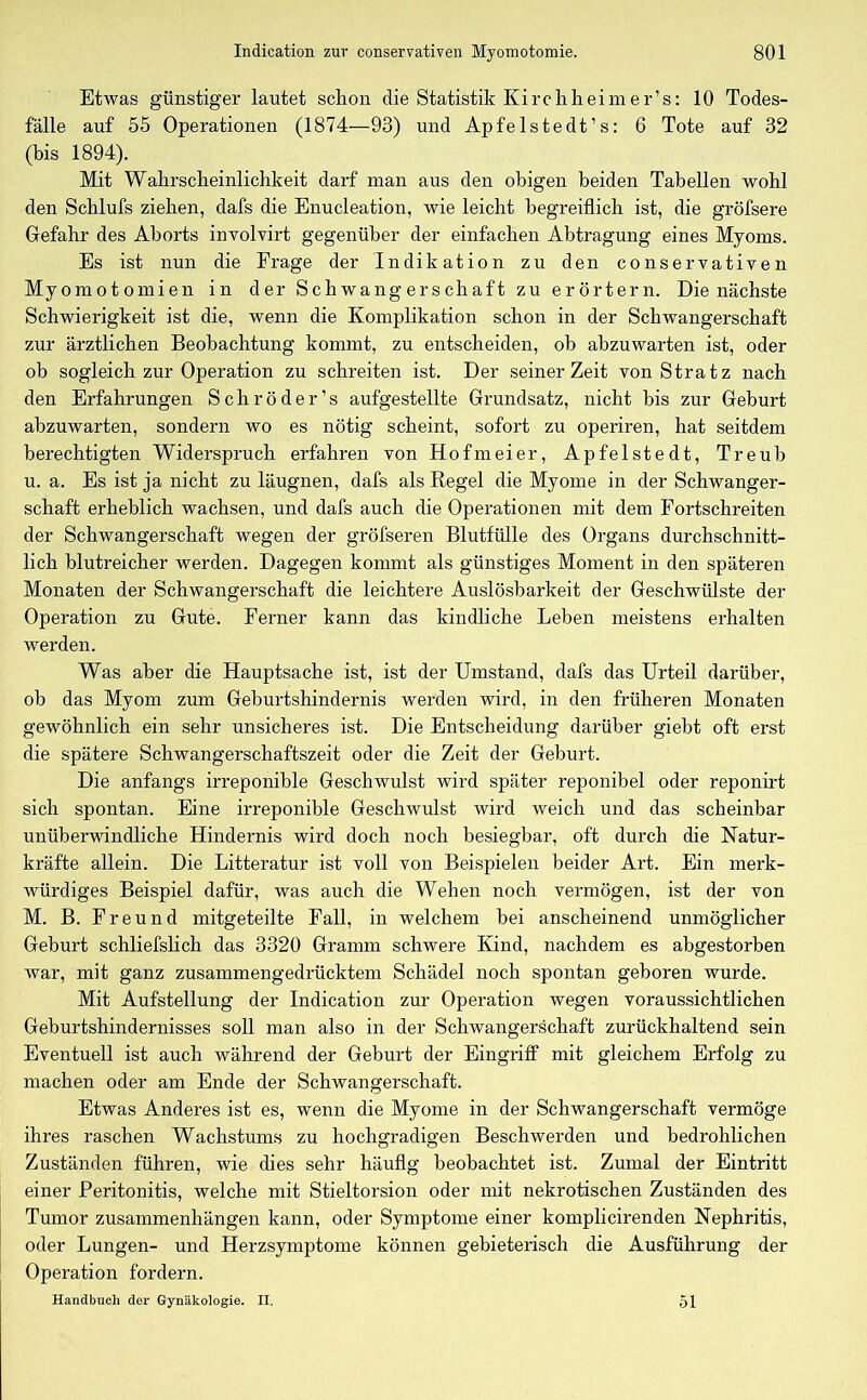 Etwas günstiger lautet schon die Statistik Kirchh ei me r’s: 10 Todes- fälle auf 55 Operationen (1874—93) und Apfelstedt’s: 6 Tote auf 32 (bis 1894). Mit Wahrscheinlichkeit darf man aus den obigen beiden Tabellen wohl den Schlufs ziehen, dafs die Enucleation, wie leicht begreiflich ist, die gröfsere Gefahr des Aborts involvirt gegenüber der einfachen Abtragung eines Myoms. Es ist nun die Frage der Indikation zu den conservativen Myomotomien in der Schwangerschaft zu erörtern. Die nächste Schwierigkeit ist die, wenn die Komplikation schon in der Schwangerschaft zur ärztlichen Beobachtung kommt, zu entscheiden, ob abzuwarten ist, oder ob sogleich zur Operation zu schreiten ist. Der seinerZeit von Stratz nach den Erfahrungen Schröder’s aufgestellte Grundsatz, nicht bis zur Geburt abzuwarten, sondern wo es nötig scheint, sofort zu operiren, hat seitdem berechtigten Widerspruch erfahren von Hofmeier, Apfelstedt, Treub u. a. Es ist ja nicht zu läugnen, dafs als Regel die Myome in der Schwanger- schaft erheblich wachsen, und dafs auch die Operationen mit dem Fortschreiten der Schwangerschaft wegen der gröfseren Blutfülle des Organs durchschnitt- lich blutreicher werden. Dagegen kommt als günstiges Moment in den späteren Monaten der Schwangerschaft die leichtere Auslösbarkeit der Geschwülste der Operation zu Gute. Ferner kann das kindliche Leben meistens erhalten werden. Was aber die Hauptsache ist, ist der Umstand, dafs das Urteil darüber, ob das Myom zum Geburtshindernis werden wird, in den früheren Monaten gewöhnlich ein sehr unsicheres ist. Die Entscheidung darüber giebt oft erst die spätere Schwangerschaftszeit oder die Zeit der Geburt. Die anfangs irreponible Geschwulst wird später reponibel oder reponirt sich spontan. Eine irreponible Geschwulst wird weich und das scheinbar unüberwindliche Hindernis wird doch noch besiegbar, oft durch die Natur- kräfte allein. Die Litteratur ist voll von Beispielen beider Art. Ein merk- würdiges Beispiel dafür, was auch die Wehen noch vermögen, ist der von M. B. Freund mitgeteilte Fall, in welchem bei anscheinend unmöglicher Geburt schliefslich das 3320 Gramm schwere Kind, nachdem es abgestorben war, mit ganz zusammengedrücktem Schädel noch spontan geboren wurde. Mit Aufstellung der Indication zur Operation wegen voraussichtlichen Geburtshindernisses soll man also in der Schwangerschaft zurückhaltend sein Eventuell ist auch während der Geburt der Eingriff mit gleichem Erfolg zu machen oder am Ende der Schwangerschaft. Etwas Anderes ist es, wenn die Myome in der Schwangerschaft vermöge ihres raschen Wachstums zu hochgradigen Beschwerden und bedrohlichen Zuständen führen, wie dies sehr häufig beobachtet ist. Zumal der Eintritt einer Peritonitis, welche mit Stieltorsion oder mit nekrotischen Zuständen des Tumor Zusammenhängen kann, oder Symptome einer komplicirenden Nephritis, oder Lungen- und Herzsymptome können gebieterisch die Ausführung der Operation fordern. Handbuch der Gynäkologie. II. 51