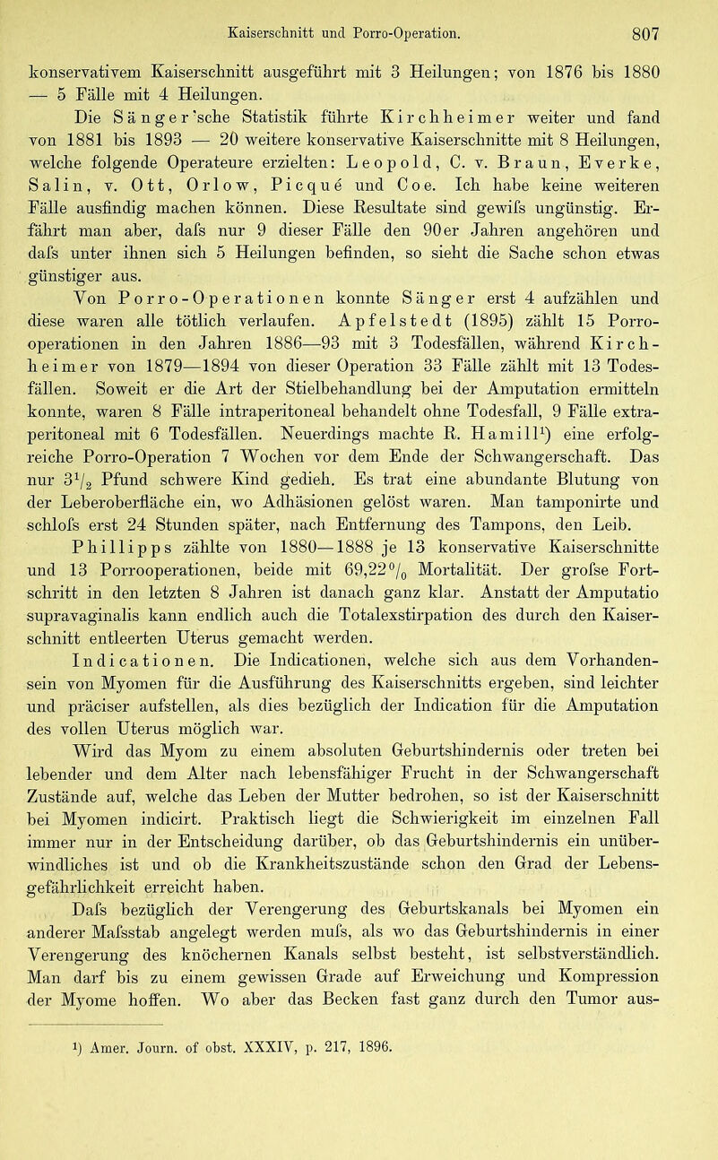 konservativem Kaiserschnitt ausgeführt mit 3 Heilungen; von 1876 bis 1880 — 5 Fälle mit 4 Heilungen. Die Sänger 'sehe Statistik führte Kirchheimer weiter und fand von 1881 bis 1893 — 20 weitere konservative Kaiserschnitte mit 8 Heilungen, welche folgende Operateure erzielten: Leopold, C. v. Braun, Everke, Salin, v. Ott, Orlow, Picque und Coe. Ich habe keine weiteren Fälle ausfindig machen können. Diese Resultate sind gewifs ungünstig. Er- fährt man aber, dafs nur 9 dieser Fälle den 90 er Jahren angehören und dafs unter ihnen sich 5 Heilungen befinden, so sieht die Sache schon etwas günstiger aus. Von Porro-Operationen konnte Sänger erst 4 aufzählen und diese waren alle tötlich verlaufen. Apfelstedt (1895) zählt 15 Porro- operationen in den Jahren 1886—93 mit 3 Todesfällen, während Kirch- heimer von 1879—1894 von dieser Operation 33 Fälle zählt mit 13 Todes- fällen. Soweit er die Art der Stielbehandlung bei der Amputation ermitteln konnte, waren 8 Fälle intraperitoneal behandelt ohne Todesfall, 9 Fälle extra- peritoneal mit 6 Todesfällen. Neuerdings machte R. Hamill1) eine erfolg- reiche Porro-Operation 7 Wochen vor dem Ende der Schwangerschaft. Das nur 31/2 Pfund schwere Kind gedieh. Es trat eine abundante Blutung von der Leberoberfläche ein, wo Adhäsionen gelöst waren. Man tamponirte und schlofs erst 24 Stunden später, nach Entfernung des Tampons, den Leib. Phillipps zählte von 1880—1888 je 13 konservative Kaiserschnitte und 13 Porrooperationen, beide mit 69,22 °/0 Mortalität. Der grofse Fort- schritt in den letzten 8 Jahren ist danach ganz klar. Anstatt der Amputatio supravaginalis kann endlich auch die Totalexstirpation des durch den Kaiser- schnitt entleerten Uterus gemacht werden. Indicationen. Die Indicationen, welche sich aus dem Vorhanden- sein von Myomen für die Ausführung des Kaiserschnitts ergeben, sind leichter und präciser aufstellen, als dies bezüglich der Indication für die Amputation des vollen Uterus möglich war. Wird das Myom zu einem absoluten Geburtshindernis oder treten bei lebender und dem Alter nach lebensfähiger Frucht in der Schwangerschaft Zustände auf, welche das Leben der Mutter bedrohen, so ist der Kaiserschnitt bei Myomen indicirt. Praktisch liegt die Schwierigkeit im einzelnen Fall immer nur in der Entscheidung darüber, ob das Geburtshindernis ein unüber- windliches ist und ob die Krankheitszustände schon den Grad der Lebens- gefährlichkeit erreicht haben. Dafs bezüglich der Verengerung des Geburtskanals bei Myomen ein anderer Mafsstab angelegt werden mufs, als wo das Geburtshindernis in einer Verengerung des knöchernen Kanals selbst besteht, ist selbstverständlich. Man darf bis zu einem gewissen Grade auf Erweichung und Kompression der Myome hoffen. Wo aber das Becken fast ganz durch den Tumor aus- Amer. Journ. of obst. XXXIV, p. 217, 1896.