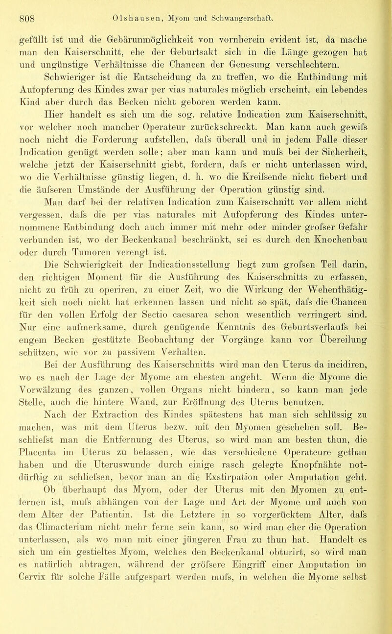 gefüllt ist und die Gebärunmöglichkeit von vornherein evident ist, da mache man den Kaiserschnitt, ehe der Geburtsakt sich in die Länge gezogen hat und ungünstige Verhältnisse die Chancen der Genesung verschlechtern. Schwieriger ist die Entscheidung da zu treffen, wo die Entbindung mit Aufopferung des Kindes zwar per vias naturales möglich erscheint, ein lebendes Kind aber durch das Becken nicht geboren werden kann. Hier handelt es sich um die sog. relative Indication zum Kaiserschnitt, vor welcher noch mancher Operateur zurückschreckt. Man kann auch gewifs noch nicht die Forderung aufstellen, dafs überall und in jedem Falle dieser Indication genügt werden solle; aber man kann und mufs bei der Sicherheit, welche jetzt der Kaiserschnitt giebt, fordern, dafs er nicht unterlassen wird, wo die Verhältnisse günstig liegen, d. h. wo die Kreifsende nicht fiebert und die äufseren Umstände der Ausführung der Operation günstig sind. Man darf bei der relativen Indication zum Kaiserschnitt vor allem nicht vergessen, dafs die per vias naturales mit Aufopferung des Kindes unter- nommene Entbindung doch auch immer mit mehr oder minder grofser Gefahr verbunden ist, wo der Beckenkanal beschränkt, sei es durch den Knochenbau oder durch Tumoren verengt ist. Die Schwierigkeit der Indicationsstellung liegt zum grofsen Teil darin, den richtigen Moment für die Ausführung des Kaiserschnitts zu erfassen, nicht zu früh zu operiren, zu einer Zeit, wo die Wirkung der Wehenthätig- keit sich noch nicht hat erkennen lassen und nicht so spät, dafs die Chancen für den vollen Erfolg der Sectio caesarea schon wesentlich verringert sind. Nur eine aufmerksame, durch genügende Kenntnis des Geburtsverlaufs bei engem Becken gestützte Beobachtung der Vorgänge kann vor Übereilung schützen, wie vor zu passivem Verhalten. Bei der Ausführung des Kaiserschnitts wird man den Uterus da incidiren, wo es nach der Lage der Myome am ehesten angeht. Wenn die Myome die Vorwälzung des ganzen, vollen Organs nicht hindern, so kann man jede Stelle, auch die hintere Wand, zur Eröffnung des Uterus benutzen. Nach der Extraction des Kindes spätestens hat man sich schlüssig zu machen, was mit dem Uterus bezw. mit den Myomen geschehen soll. Be- schliefst man die Entfernung des Uterus, so wird man am besten thun, die Placenta im Uterus zu belassen, wie das verschiedene Operateure gethan haben und die Uteruswunde durch einige rasch gelegte Knopfnähte not- dürftig zu schliefsen, bevor man an die Exstirpation oder Amputation geht. Ob überhaupt das Myom, oder der Uterus mit den Myomen zu ent- fernen ist, mufs abhängen von der Lage und Art der Myome und auch von dem Alter der Patientin. Ist die Letztere in so vorgerücktem Alter, dafs das Climacterium nicht mehr ferne sein kann, so wird man eher die Operation unterlassen, als wo man mit einer jüngeren Frau zu thun hat. Handelt es sich um ein gestieltes Myom, welches den Beckenkanal obturirt, so wird man es natürlich abtragen, während der gröfsere Eingriff einer Amputation im Cervix für solche Fälle aufgespart werden mufs, in welchen die Myome selbst