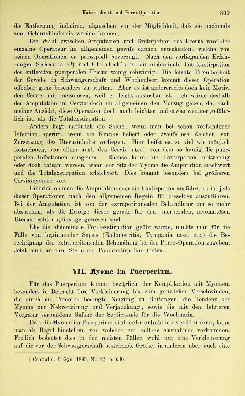 die Entfernung indiciren, abgesehen von der Möglichkeit, dafs sie nochmals zum Geburtshindernis werden können. Die Wahl zwischen Amputation und Exstirpation des Uterus wird der einzelne Operateur im allgemeinen gewifs danach entscheiden, welche von beiden Operationen er prinzipiell bevorzugt. Nach den vorliegenden Erfah- rungen Schauta’s1) und Chrobak’s ist die abdominale Totalexstirpation des entleerten puerperalen Uterus wenig schwierig. Die leichte Trennbarkeit der Gewebe in Schwangerschaft und Wochenbett kommt dieser Operation offenbar ganz besonders zu statten. Aber es ist andererseits doch kein Motiv, den Cervix mit auszulösen, weil er leicht auslösbar ist. Ich würde deshalb der Amputation im Cervix doch im allgemeinen den Vorzug geben, da, nach meiner Ansicht, diese Operation doch noch leichter und etwas weniger gefähr- lich ist, als die Totalexstirpation. Anders liegt natürlich die Sache, wenn man bei schon vorhandener Infection operirt, wenn die Kranke fiebert oder zweifellose Zeichen von Zersetzung des Uterusinhalts vorliegen. Hier heifst es, so viel wie möglich fortnehmen, vor allem auch den Cervix uteri, von dem so häufig die puer- peralen Infectionen ausgehen. Ebenso kann die Exstirpation notwendig oder doch ratsam werden, wenn der Sitz der Myome die Amputation erschwert und die Totalexstirpation erleichtert. Dies kommt besonders bei gröfseren Cervixmyomen vor. Einerlei, ob man die Amputation oder die Exstirpation ausführt, so ist jede dieser Operationen nach den allgemeinen Regeln für dieselben auszuführen. Bei der Amputation ist von der extraperitonealen Behandlung um so mehr abzusehen, als die Erfolge dieser gerade für den puerperalen, myomatösen Uterus recht ungünstige gewesen sind. Ehe die abdominale Totalexstirpation geübt wurde, mufste man für die Fälle von beginnender Sepsis (Endometritis, Tympania uteri etc.) die Be- rechtigung der extraperitonealen Behandlung bei der Porro-Operation zugeben. Jetzt mufs an ihre Stelle die Totalexstirpation treten. VII. Myome im Puerperium. Für das Puerperium kommt bezüglich der Komplikation mit Myomen, besonders in Betracht ihre Verkleinerung bis zum gänzlichen Verschwinden, die durch die Tumoren bedingte Neigung zu Blutungen, die Tendenz der Myome zur Nekrotisirung und Verjauchung, sowie die mit dem letzteren Vorgang verbundene Gefahr der Septicaemie für die Wöchnerin. Dafs die Myome im Puerperium sich sehr erheblich verkleinern, kann man als Regel hinstellen, von welcher nur seltene Ausnahmen Vorkommen. Freilich bedeutet dies in den meisten Fällen wohl nur eine Verkleinerung auf die vor der Schwangerschaft bestehende Gröfse, in anderen aber auch eine i) Centralbl. f. Gyn. 1895, Nr. 23, p. 630.