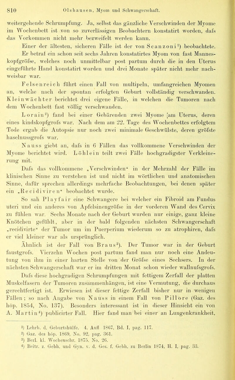 weitergehende Schrumpfung. Ja, selbst das gänzliche Verschwinden der Myome im Wochenbett ist von so zuverlässigen Beobachtern konstatirt worden, dafs das Vorkommen nicht mehr bezweifelt werden kann. Einer der ältesten, sicheren Fälle ist der von Scanzoni1) beobachtete. Er betraf ein schon seit sechs Jahren konstatirtes Myom von fast Mannes- kopfgröfse, welches noch unmittelbar post partum durch die in den Uterus eingeführte Hand konstatirt worden und drei Monate später nicht mehr nach- weisbar war. Felsen reich führt einen Fall von mul tipein, umfangreichen Myomen an, welche nach der spontan erfolgten Geburt vollständig verschwanden. Klein Wächter berichtet drei eigene Fälle, in welchen die Tumoren nach dem Wochenbett fast völlig verschwanden. L o r a i n2) fand bei einer Gebärenden zwei Myome [am Uterus, deren eines kindskopfgrofs war. Nach dem am 22. Tage des Wochenbettes erfolgtem Tode ergab die Autopsie nur noch zwei minimale Geschwülste, deren gröfste haselnussgrofs war. Nauss giebt an, dafs in 6 Fällen das vollkommene Verschwinden der Myome berichtet wird. Löhlein teilt zwei Fälle hochgradigster Verkleine- rung mit. Dafs das vollkommene „Verschwinden“ in der Mehrzahl der Fälle im klinischen Sinne zu verstehen ist und nicht im wörtlichen und anatomischen Sinne, dafür sprechen allerdings mehrfache Beobachtungen, bei denen später ein „Re ci di vir e n“ beobachtet wurde. So sah Playfair eine Schwangere bei welcher ein Fibroid am Fundus uteri und ein anderes von Apfelsinengröfse in der vorderen Wand des Cervix zu fühlen war. Sechs Monate nach der Geburt wurden nur einige, ganz kleine Knötchen gefühlt, aber in der bald folgenden nächsten Schwangerschaft „recidivirte“ der Tumor um im Puerperium wiederum so zu atrophiren, dafs er viel kleiner war als ursprünglich. Ähnlich ist der Fall von Braus3). Der Tumor war in der Geburt faustgrofs. Vierzehn Wochen post partum fand man nur noch eine Andeu- tung von ihm in einer harten Stelle von der Gröfse eines Sechsers. In der nächsten Schwangerschaft war er im dritten Monat schon wieder wallnufsgrofs. Dafs diese hochgradigen Schrumpfungen mit fettigem Zerfall der platten Muskelfasern der Tumoren Zusammenhängen, ist eine Vermutung, die durchaus gerechtfertigt ist. Erwiesen ist dieser fettige Zerfall bisher nur in wenigen Fällen; so nach Angabe von Nauss in einem Fall von Pillore (Gaz. des höp. 1854, No. 137). Besonders interessant ist in dieser Hinsicht ein von A. Martin4) publicirter Fall. Hier fand man bei einer an Lungenkrankheit, ü Lehrt, d. Geburtshülfe. 4. Aufl 1867, Bd. I, pag. 117. 2) Gaz. des höp. 1869, No. 92, pag. 361. 3) Berl. kl. Wochenschr. 1875, No. 26. 4) Beitr. z. Gebh. und Gyn. v. d. Ges. f. Gebh. zu Berlin 1874, H. I, pag. 33.