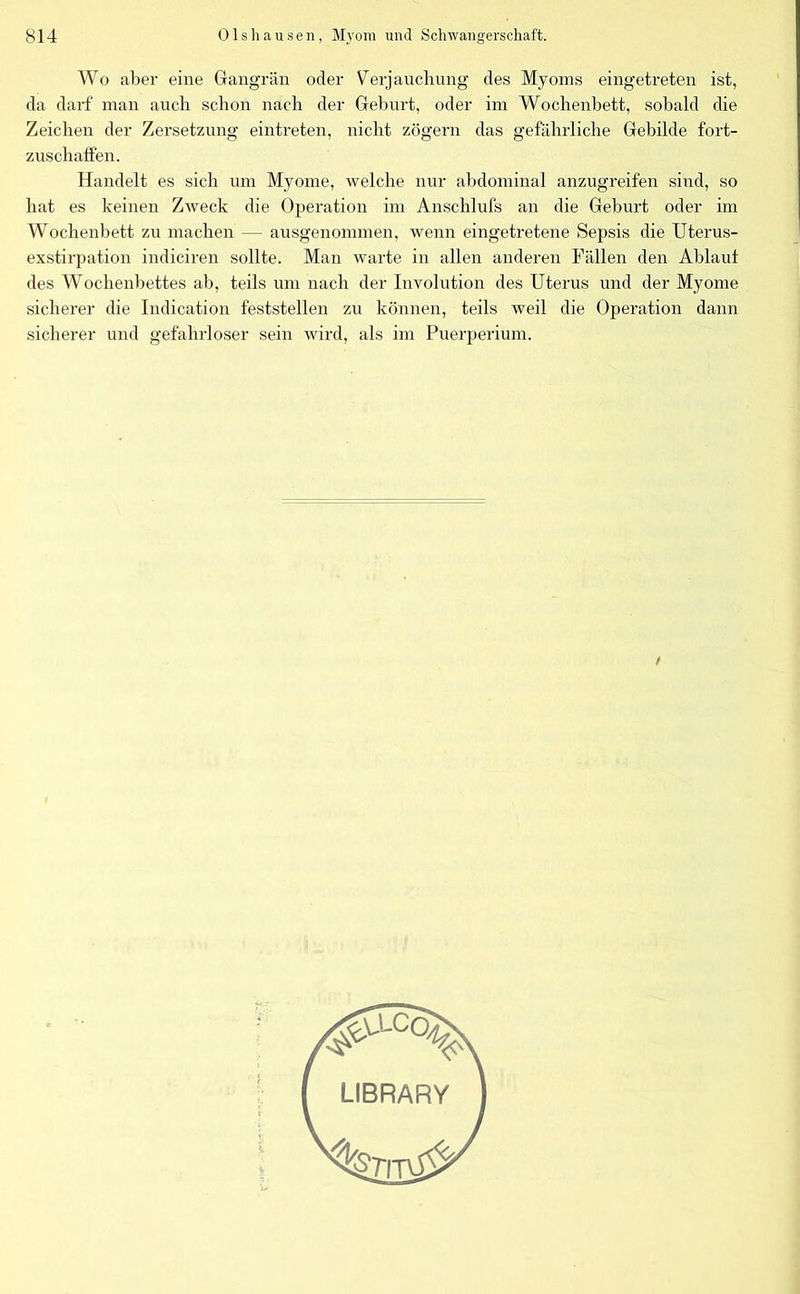 Wo aber eine Gangrän oder Verjauchung des Myoms eingetreten ist, da darf man auch schon nach der Geburt, oder im Wochenbett, sobald die Zeichen der Zersetzung eintreten, nicht zögern das gefährliche Gebilde fort- zuschaffen. Handelt es sich um Myome, welche nur abdominal anzugreifen sind, so hat es keinen Zweck die Operation im Anschliffs an die Geburt oder im Wochenbett zu machen — ausgenommen, wenn eingetretene Sepsis die Uterus- exstirpation indiciren sollte. Man warte in allen anderen Fällen den Ablauf des Wochenbettes ab, teils um nach der Involution des Uterus und der Myome sicherer die Indication feststellen zu können, teils weil die Operation dann sicherer und gefahrloser sein wird, als im Puerperium.