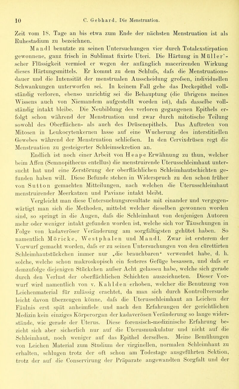 Zeit vom 18. Tage an bis etwa zum Ende der nächsten Menstruation ist als Ruhestadium zu bezeichnen. Mandl benutzte zu seinen Untersuchungen vier durch Totalexstirpation gewonnene, ganz frisch in Sublimat fixirte Uteri. Die Härtung in Müller’- scher Flüssigkeit vermied er wegen der anfänglich macerirenden Wirkung dieses Härtungsmittels. Er kommt zu dem Schlufs, dafs die Menstruations- dauer und die Intensität der menstrualen Ausscheidung grofsen, individuellen Schwankungen unterworfen sei. In keinem Fall gehe das Deckepithel voll- ständig verloren, ebenso unrichtig sei die Behauptung (die übrigens meines Wissens auch von Niemandem aufgestellt worden ist), dafs dasselbe voll- ständig intakt bleibe. Die Neubildung des verloren gegangenen Epithels er- folgt schon während der Menstruation und zwar durch mitotische Teilung sowohl des Oberflächen- als auch des Drüsenepithels. Das Auftreten von Mitosen in Leukocytenkernen lasse auf eine Wucherung des interstitiellen Gewebes während der Menstruation schliefsen. In den Cervixdrüsen regt die Menstruation zu gesteigerter Schleimsekretion an. Endlich ist noch einer Arbeit von II e a p e Erwähnung zu thun, welcher beim Affen (Semnopithecus entellus) die menstruirende Uterusschleimhaut unter- sucht hat und eine Zerstörung der oberflächlichen Schleimhautschichten ge- funden haben will. Diese Befunde stehen in Widerspruch zu den schon früher von Sutton gemachten Mitteilungen, nach welchen die Uterusschleimhaut menstruirender Meerkatzen und Paviane intakt bleibt. Vergleicht man diese Untersuchungsresultate mit einander und vergegen- wärtigt man sich die Methoden, mittelst welcher dieselben gewonnen worden sind, so springt in die Augen, dafs die Schleimhaut von denjenigen Autoren mehr oder weniger intakt gefunden worden ist, welche sich vor Täuschungen in Folge von kadaveröser Veränderung am sorgfältigsten gehütet haben. So namentlich Möricke, Westphalen und Mandl. Zwar ist ersterem der Vorwurf gemacht worden, dafs er zu seinen Untersuchungen von den cürettirten Schleimhautstückchen immer nur „ehe brauchbaren“ verwendet habe, d. h. solche, welche schon makroskopisch ein festeres Gefüge besassen, und dafs er demzufolge diejenigen Stückchen aufser Acht gelassen habe, welche sich gerade durch den Verlust der oberflächlichen Schichten auszeichneten. Dieser Vor- wurf wird namentlich von v. Kahl den erhoben, welcher die Benutzung von Leichenmaterial für zulässig erachtet, da man sich durch Kontrollversuche leicht davon überzeugen könne, dafs die Uterusschleimhaut an Leichen der Fäulnis erst spät anheimfiele und nach den Erfahrungen der gerichtlichen Medizin kein einziges Körperorgan der kadaverösen Veränderung so lange wider- stände, wie gerade der Uterus. Diese forensisch-medizinische Erfahrung be- zieht sich aber sicherlich nur auf die Uterusmuskulatur und nicht auf die Schleimhaut, noch weniger auf das Epithel derselben. Meine Bemühungen von Leichen Material zum Studium der virginellen, normalen Schleimhaut zu erhalten, schlugen trotz der oft schon am Todestage ausgeführten Sektion, trotz der auf die Conservirung der Präparate angewandten Sorgfalt und der