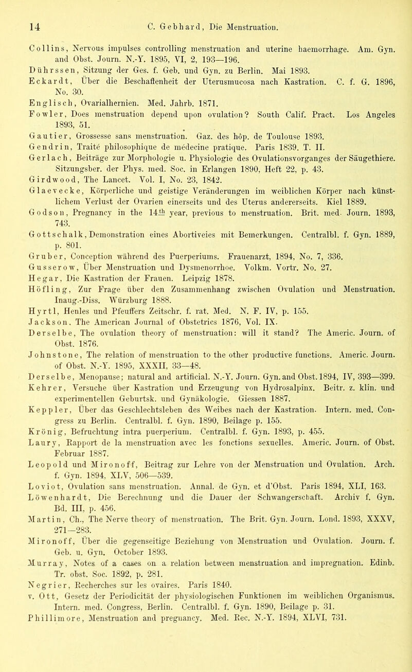 Coli ins, Nervous impulses Controlling menstruation and uterine haemorrhage. Am. Gyn. and Obst. Journ. N.-Y. 1895, VI, 2, 193—196. Dührssen, Sitzung der Ges. f. Geb. und Gyn. zu Berlin. Mai 1893. Eckardt, Über die Beschaffenheit der Uterusmucosa nach Kastration. C. f. G. 1896, No. 30. Englisch, Ovarialhernien. Med. Jahrb. 1871. Fowler, Does menstruation depend upon ovulation? South Calif. Pract. Los Angeles 1893, 51. Gautier, Grossesse sans menstruation. Gaz. des höp. de Toulouse 1893. Gendrin, Traite philosophique de medecine pratique. Paris 1839. T. II. Gerlach, Beiträge zur Morphologie u. Physiologie des Ovulationsvorganges der Säugethiere. Sitzungsber. der Phys. med. Soc. in Erlangen 1890, Heft 22, p. 43. Girdwood, The Lancet. Vol. I, No. 23, 1842. Glaevecke, Körperliche und geistige Veränderungen im weiblichen Körper nach künst- lichem Verlust der Ovarien einerseits und des Uterus andererseits. Kiel 1889. Godson, Pregnancy in the 141h year, previous to menstruation. Brit. med- Journ. 1893, 743. G oft sch alk, Demonstration eines Abortiveies mit Bemerkungen. Centralbl. f. Gyn. 1889, p. 801. Gr über, Coneeption während des Puerperiums. Frauenarzt, 1894, No. 7, 336. Gusserow, Über Menstruation und Dysmenorrhoe. Volkm. Vortr. No. 27. He gar, Die Kastration der Frauen. Leipzig 1878. Höfling, Zur Frage über den Zusammenhang zwischen Ovulation und Menstruation. Inaug.-Diss. Würzburg 1888. Hyrtl, Henles und Pfeuffers Zeitschr. f. rat. Med. N. F. IV, p. 155. Jackson. The American Journal of Obstetrics 1876, Vol. IX. Derselbe, The ovulation theory of menstruation: will it stand? The Americ. Journ. of Obst. 1876. Johnstone, The relation of menstruation to the other productive functions. Americ. Journ. of Obst. N.-Y. 1895, XXXII, 33—48. Derselbe, Menopause; natural and artificial. N.-Y. Journ. Gyn.and Obst. 1894, IV, 393—399. Kehrer, Versuche über Kastration und Erzeugung von Hydrosalpinx. Beitr. z. klin. und experimentellen Geburtsk. und Gynäkologie. Giessen 1887. Kepliier, Über das Geschlechtsleben des Weibes nach der Kastration. Intern, med. Con- gress zu Berlin. Centralbl. f. Gyn. 1890, Beilage p. 155. Krönig, Befruchtung intra puerperium. Centralbl. f. Gyn. 1893, p. 455. Laury, Rapport de la menstruation avec les fonctions sexuelles. Americ. Journ. of Obst. Februar 1887. Leopold und Mironoff, Beitrag zur Lehre von der Menstruation und Ovulation. Arch. f. Gyn. 1894, XLV, 506—539. Loviot, Ovulation sans menstruation. Annal. de Gyn. et d’Obst. Paris 1894, XLI, 163. Löwenhardt, Die Berechnung und die Dauer der Schwangerschaft. Archiv f. Gyn. Bd. III, p. 456. Martin, Ch., The Nerve theory of menstruation. The Brit. Gyn. Journ. Lond. 1893, XXXV, 271—283. Mironoff, Über die gegenseitige Beziehung von Menstruation und Ovulation. Journ. f. Geb. u. Gyn. October 1893. Murray, Notes of a cases on a relation between menstruation and impregnation. Edinb. Tr. obst. Soc. 1892, p. 281. Negrier, Recherches sur les ovaires. Paris 1840. v. Ott, Gesetz der Periodicität der physiologischen Funktionen im weiblichen Organismus. Intern, med. Congress, Berlin. Centralbl. f. Gyn. 1890, Beilage p. 31. Phillimore, Menstruation and pregnancy. Med. Rec. N.-Y. 1894, XLVI, 731.