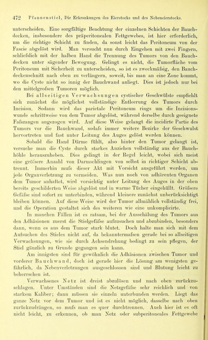 unterscheiden. Eine sorgfältige Beachtung der einzelnen Schichten der Bauch- decken, insbesondere des präperitonealen Fettgewebes, ist hier erforderlich, um die richtige Schicht zu finden, da sonst leicht das Peritoneum von der Fascie abgelöst wird. Man versucht nun durch Eingehen mit zwei Fingern, schliefslich mit der halben Hand die Trennung des Tumors von den Bauch- decken unter sägender Bewegung. Gelingt es nicht, die Tumorfläche vom Peritoneum mit Sicherheit zu unterscheiden, so ist es zweckmäfsig, den Bauch- deckenschnitt nach oben zu verlängern, soweit, bis man an eine Zone kommt, wo die Cyste nicht so innig der Bauchwand anliegt. Dies ist jedoch nur bei den mittelgrofsen Tumoren möglich. Bei allseitigen Verwachsungen cystischer Geschwülste empfiehlt sich zunächst die möglichst vollständige Entleerung des Tumors durch Incision. Sodann wird das parietale Peritoneum rings um die Incisions- wunde schrittweise von dem Tumor abgelöst, während derselbe durch geeignete Fafszangen angezogen wird. Auf diese Weise gelangt die incidirte Partie des Tumors vor die Bauchwand, sodafs immer weitere Bezirke der Geschwulst hervortreten und fast unter Leitung des Auges gelöst werden können. Sobald die Hand Därme fühlt, also hinter den Tumor gelangt ist, versuche man die Cyste durch starkes Anziehen vollständig aus der Bauch- höhle herauszuheben. Dies gelingt in der Regel leicht, wobei sich meist eine gröfsere Anzahl von Darmschlingen von selbst in richtiger Schicht ab- trennt. Immerhin mufs dieser Akt mit Vorsicht ausgeführt werden, um jede Organ Verletzung zu vermeiden. Was nun noch von adhärenten Organen dem Tumor anhaftet, wird vorsichtig unter Leitung des Auges in der oben bereits geschilderten Weise abgelöst und in warme Tücher eingehüllt. Gröfsere Gefäfse sind sofort zu unterbinden, während kleinere zunächst unberücksichtigt bleiben können. Auf diese Weise wird der Tumor allmählich vollständig frei, und die Operation gestaltet sich des weiteren wie eine unkomplicirte. In manchen Fällen ist es ratsam, bei der Ausschälung des Tumors aus den Adhäsionen zuerst die Stielgefäfse aufzusuchen und abzubinden, besonders dann, wenn es aus dem Tumor stark blutet. Doch halte man sich mit dem Aufsuchen des Stieles nicht auf, da bekanntermafsen gerade bei so allseitigen Verwachsungen, wie sie durch Achsendrehung bedingt zu sein pflegen, der Stiel gänzlich zu Grunde gegangen sein kann. Am innigsten sind für gewöhnlich die Adhäsionen zwischen Tumor und vorderer Bauch wand, doch ist gerade hier die Lösung am wenigsten ge- fährlich, da Nebenverletzungen ausgeschlossen sind und Blutung leicht zu beherrschen ist. Verwachsenes Netz ist dreist abzulösen und nach oben zurückzu- schlagen. Unter Umständen sind die Netzgefäfse sehr reichlich und von starkem Kaliber; dann müssen sie einzeln unterbunden werden. Liegt das ganze Netz vor dem Tumor und ist es nicht möglich, dasselbe nach oben zurückzudrängen, so mufs man es quer durchtrennen. Auch hier ist es oft nicht leicht, zu erkennen, ob man Netz oder subperitoneales Fettgewebe