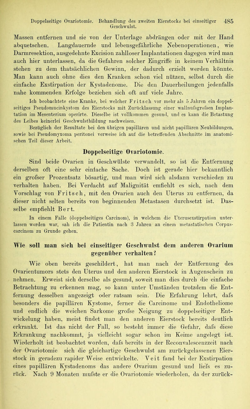 Geschwulst. Massen entfernen und sie von der Unterlage abdrängen oder mit der Hand abquetsclien. Langdauernde und lebensgefährliche Nebenoperationen, wie Darmresektion, ausgedehnte Excision zahlloser Implantationen dagegen wird man auch hier unterlassen, da die Gefahren solcher Eingriffe in keinem Verhältnis stehen zu dem thatsächlichen Gewinn, der dadurch erzielt werden könnte. Man kann auch ohne dies den Kranken schon viel nützen, selbst durch die einfache Exstirpation der Kystadenome. Die den Dauerheilungen jedenfalls nahe kommenden Erfolge beziehen sich oft auf viele Jahre. Ich beobachtete eine Kranke, bei welcher Fritsch vor mehr als 5 Jahren ein doppel- seitiges Pseudomucinkystom des Eierstocks mit Zurücklassung einer wallnufsgrofsen Implan- tation im Mesenterium operirte. Dieselbe ist vollkommen gesund, und es kann die Betastung des Leibes keinerlei Geschwulstbildung nachweisen. Bezüglich der Resultate bei den übrigen papillären und nicht papillären Neubildungen, sowie bei Pseudomyxoma peritonei verweise ich auf die betreffenden Abschnitte im anatomi- schen Teil dieser Arbeit. Doppelseitige Ovariotomie. Sind beide Ovarien in Geschwülste verwandelt, so ist che Entfernung derselben oft eine sehr einfache Sache. Doch ist gerade hier bekanntlich ein grofser Prozentsatz bösartig, und man wird sich alsdann verschieden zu verhalten haben. Bei Verdacht auf Malignität emfiehlt es sich, nach dem Vorschlag von Fritsch, mit den Ovarien auch den Uterus zu entfernen, da dieser nicht selten bereits von beginnenden Metastasen durchsetzt ist. Das- selbe empfiehlt Bert. In einem Falle (doppelseitiges Carcinom), in welchem die Uterusexstirpation unter- lassen worden war, sah ich die Patientin nach 3 Jahren an einem metastatischen Corpus- carcinom zu Grunde gehen. Wie soll man sich bei einseitiger Geschwulst dem anderen Ovarium gegenüber verhalten '! Wie oben bereits geschildert, hat man nach der Entfernung des Ovarientumors stets den Uterus und den anderen Eierstock in Augenschein zu nehmen. Erweist sich derselbe als gesund, soweit man dies durch die einfache Betrachtung zu erkennen mag, so kann unter Umständen trotzdem die Ent- fernung desselben angezeigt oder ratsam sein. Die Erfahrung lehrt, dafs besonders die papillären Kystome, ferner die Carcinome und Endotheliome und endlich die weichen Sarkome grofse Neigung zu doppelseitiger Ent- wickelung haben, meist findet man den anderen Eierstock bereits deutlich erkrankt. Ist das nicht der Fall, so besteht immer die Gefahr, dafs diese Erkrankung nachkommt, ja vielleicht sogar schon im Keime angelegt ist. Wiederholt ist beobachtet worden, dafs bereits in der Reconvalescenzzeit nach der Ovariotomie sich die gleichartige Geschwulst am zurückgelassenen Eier- stock in geradezu rapider Weise entwickelte. Veit fand bei der Exstirpation eines papillären Kystadenoms das andere Ovarium gesund und liefs es zu- rück. Nach 9 Monaten mufste er die Ovariotomie wiederholen, da der zurück-