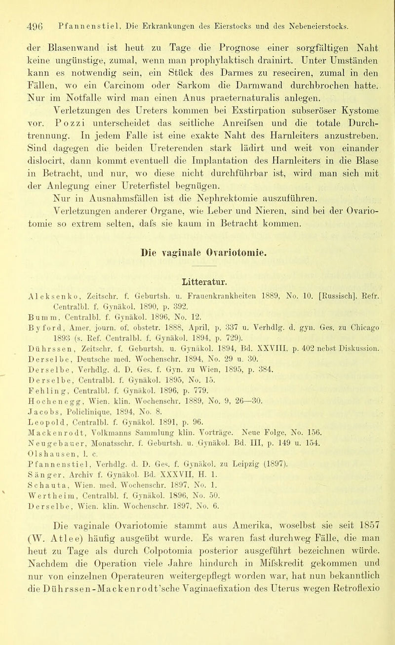 der Blasenwand ist heut zu Tage die Prognose einer sorgfältigen Naht keine ungünstige, zumal, wenn man prophylaktisch drainirt. Unter Umständen kann es notwendig sein, ein Stück des Darmes zu reseciren, zumal in den Fällen, wo ein Carcinom oder Sarkom die Darmwand durchbrochen hatte. Nur im Notfälle wird man einen Anus praeternaturalis anlegen. Verletzungen des Ureters kommen hei Exstirpation subseröser Kystome vor. P o z z i unterscheidet das seitliche Anreifsen und die totale Durch- trennung. In jedem Falle ist eine exakte Naht des Harnleiters anzustreben. Sind dagegen die beiden Ureterenden stark lädirt und weit von einander dislocirt, dann kommt eventuell die Implantation des Harnleiters in die Blase in Betracht, und nur, wo diese nicht durchführbar ist, wird man sich mit der Anlegung einer Ureterfistel begnügen. Nur in Ausnahmsfällen ist die Nephrektomie auszuführen. Verletzungen anderer Organe, wie Leber und Nieren, sind bei der Ovario- tomie so extrem selten, dafs sie kaum in Betracht kommen. Die vaginale Ovariotomie. Litteratur. Aleksenko, Zeitschr. f. Geburtsh. u. Frauenkrankheiten 1889, No. 10. [Russisch]. Refr. Centralbl. f. Gynäkol. 1890, p. 392. Bumm, Centralbl. f. Gynäkol. 1896, No. 12. Byford, Amer. journ. of. obstetr. 1888, April, p. 337 u. Verhdlg. d. gyn. Ges. zu Chicago 1893 (s. Ref. Centralbl. f. Gynäkol. 1894, p. 729). Dührssen, Zeitschr. f. Geburtsh. u. Gynäkol. 1894, Bd. XXVIII, p. 402 nebst Diskussion. Derselbe, Deutsche med. Wochenschr. 1894, No. 29 u. 30. Derselbe, Verhdlg. d. D. Ges. f. Gyn. zu Wien, 1895, p. 384. Derselbe, Centralbl. f. Gynäkol. 1895, No. 15. Fehling, Centralbl. f. Gynäkol. 1896, p. 779. Höchen egg, Wien. klin. Wochenschr. 1889, No. 9, 26—30. Jacobs, Policlinique, 1894, No. 8. Leopold, Centralbl. f. Gynäkol. 1891, p. 96. Mackenrodt, Volkrnanns Sammlung klin. Vorträge. Neue Folge, No. 156. Neugebauer, Monatsschr. f. Geburtsh. u. Gynäkol. Bd. III, p. 149 u. 154. Olshausen, 1. c. Pfannenstiel. Verhdlg. d. D. Ges. f. Gynäkol. zu Leipzig (1897). Sänger, Archiv f. Gynäkol. Bd. XXXVII, H. 1. Schauta, Wien. med. Wochenschr. 1897, No. 1. Wert heim, Centralbl. f. Gynäkol. 1896, No. 50. Derselbe, Wien. klin. Wochenschr. 1897, No. 6. Die vaginale Ovariotomie stammt aus Amerika, woselbst sie seit 1857 (W. Atlee) häufig ausgeübt wurde. Es waren fast durchweg Fälle, die man heut zu Tage als durch Colpotomia posterior ausgeführt bezeichnen würde. Nachdem die Operation viele Jahre hindurch in Mifskredit gekommen und nur von einzelnen Operateuren weitergepflegt worden war, hat nun bekanntlich die Dührssen-Mackenrodt’sche Vaginaefixation des Uterus wegen Retroflexio