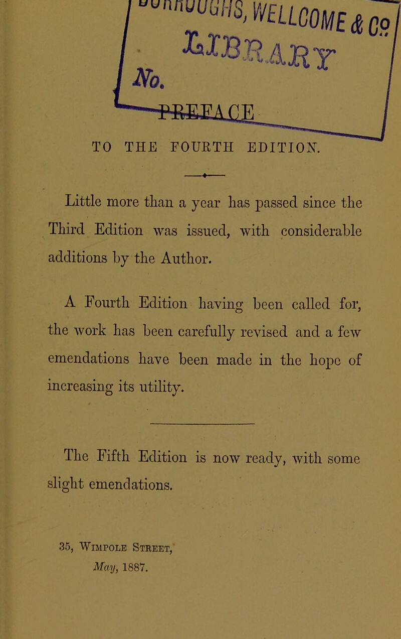 Little more than a year has passed since the Third Edition was issued, with considerable additions by the Author. A Fourth Edition having been called for, the work has been carefully revised and a few emendations have been made in the hope of increasing its utility. The Fifth Edition is now ready, with some slight emendations. 35, Wmpole Street, May, 1887.