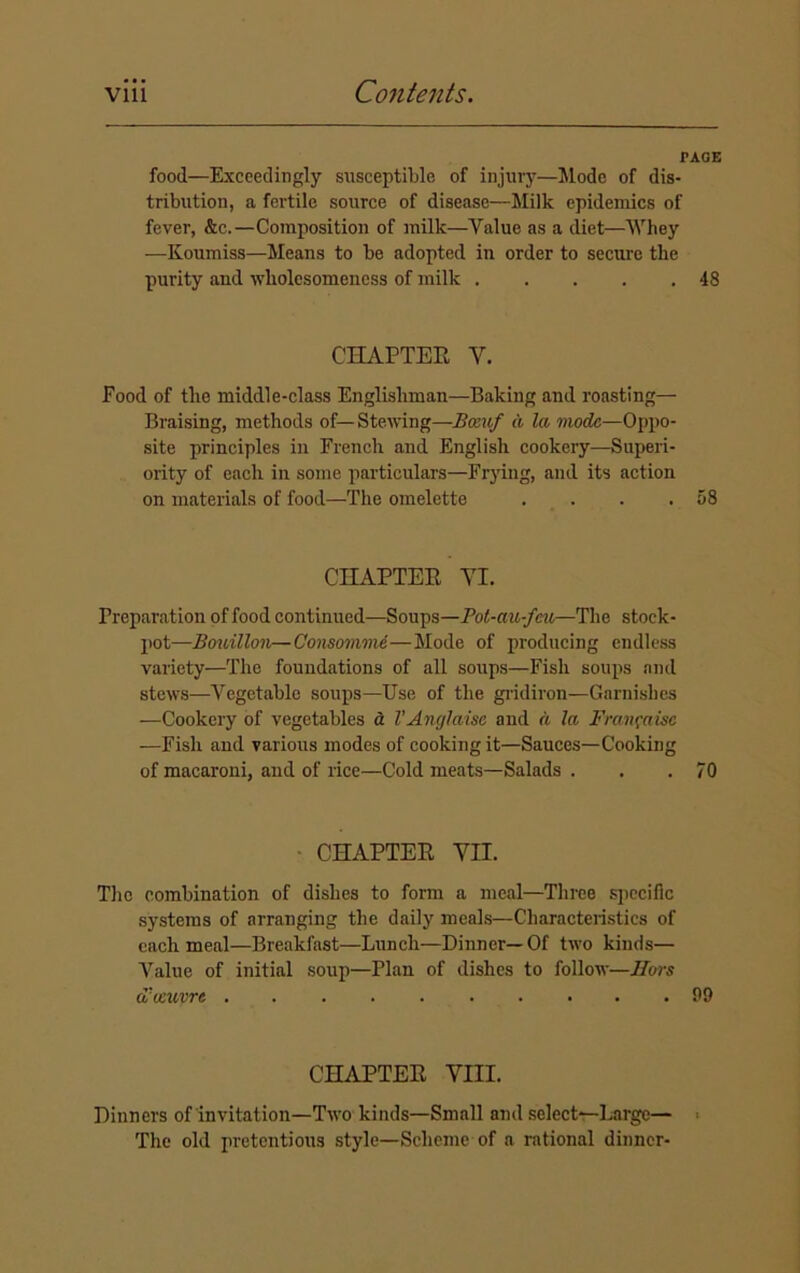 PAGE food—Exceedingly susceptible of injury—Mode of dis- tribution, a fertile source of disease—Milk epidemics of fever, &c.—Composition of milk—Value as a diet—Whey —Koumiss—Means to be adopted in order to secure the purity and wliolcsomeness of milk 48 CHAPTER V. Food of the middle-class Englishman—Baking and roasting— Braising, methods of—Stewing—Bceuf a la mode—Oppo- site principles in French and English cookery—Superi- ority of each in some particulars—Frying, and its action on materials of food—The omelette . . . .58 CHAPTER VI. Preparation of food continued—Soups—Pot-au-fcu—The stock- pot—Bouillon—Consomme—Mode of producing endless variety—The foundations of all soups—Fish soups and stews—Vegetable soups—Use of the gridiron—Garnishes —Cookery of vegetables a VAnglaisc and a la Franfaise —Fish and various modes of cooking it—Sauces—Cooking of macaroni, and of rice—Cold meats—Salads . . .70 • CHAPTER VII. The combination of dishes to form a meal—Three specific systems of arranging the daily meals—Characteristics of each meal—Breakfast—Lunch—Dinner—Of two kinds— Value of initial soup—Plan of dishes to follow—Hors d'leuvre 99 CHAPTER VIII. Dinners of invitation—Two kinds—Small and select—Large— The old pretentious style—Scheme of a rational dinner-