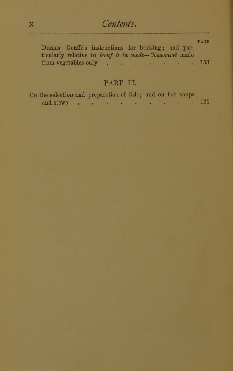 Dumas—Gouffe’s instructions for braising; and par- ticularly relative to bomf a la mode— Consomme made from vegetables only PART II. PAGE 153 On tbe selection and preparation of fisli; and on fish soups and stews . 165