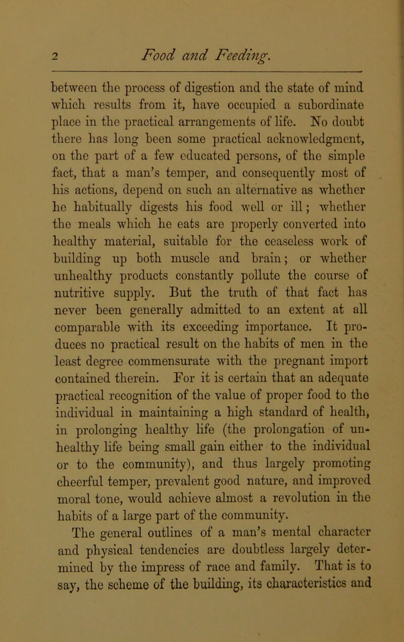 between tbe process of digestion and the state of mind which results from it, have occupied a subordinate place in the practical arrangements of life. No doubt there has long been some practical acknowledgment, on the part of a few educated persons, of the simple fact, that a man’s temper, and consequently most of his actions, depend on such an alternative as whether he habitually digests his food well or ill; whether the meals which he eats are properly converted into healthy material, suitable for the ceaseless work of building up both muscle and brain; or whether unhealthy products constantly pollute the course of nutritive supply. But the truth of that fact has never been generally admitted to an extent at all comparable with its exceeding importance. It pro- duces no practical result on the habits of men in the least degree commensurate with the pregnant import contained therein. For it is certain that an adequate practical recognition of the value of proper food to the individual in maintaining a high standard of health, in prolonging healthy life (the prolongation of un- healthy life being small gain either to the individual or to the community), and thus largely promoting cheerful temper, prevalent good nature, and improved moral tone, would achieve almost a revolution in the habits of a large part of the community. The general outlines of a man’s mental character and physical tendencies are doubtless largely deter- mined by the impress of race and family. That is to say, the scheme of the building, its characteristics and