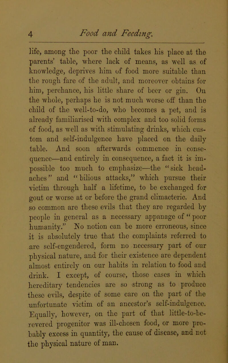 life, among the poor the child takes his place at the parents’ table, where lack of means, as well as of knowledge, deprives him of food more suitable than the rough fare of the adult, and moreover obtains for him, perchance, his little share of beer or gin. On the whole, perhaps he is not much worse off than the child of the well-to-do, who becomes a pet, and is already familiarised with complex and too solid forms of food, as well as with stimulating drinks, which cus- tom and self-indulgence have placed on the daily table. And soon afterwards commence in conse- quence—and entirely in consequence, a fact it is im- possible too much to emphasize—the “sick head- aches ” and “ bilious attacks,” which pursue their victim through half a lifetime, to be exchanged for gout or worse at or before the grand climacteric. And so common are these evils that they are regarded by people in general as a necessary appanage of “ poor humanity.” No notion can be more erroneous, since it is absolutely true that the complaints referred to are self-engendered, form no necessary part of our physical nature, and for their existence are dependent almost entirely on our habits in relation to food and drink. I except, of course, those cases in which hereditary tendencies are so strong as to produce these evils, despite of some care on the part of the unfortunate victim of an ancestor’s self-indulgence. Equally, however, on the part of that little-to-be- revered progenitor was ill-chosen food, or more pro- bably excess in quantity, the cause of disease, and not the physical nature of man.