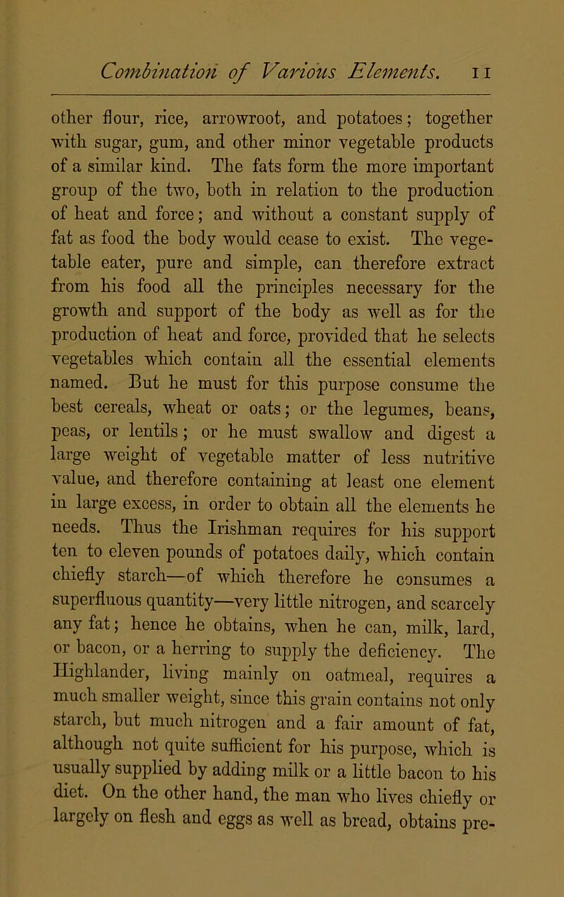 other flour, rice, arrowroot, and potatoes; together with sugar, gum, and other minor vegetable products of a similar kind. The fats form the more important group of the two, both in relation to the production of heat and force; and without a constant supply of fat as food the body would cease to exist. The vege- table eater, pure and simple, can therefore extract from his food all the principles necessary for the growth and support of the body as well as for the production of heat and force, provided that he selects vegetables which contain all the essential elements named. But he must for this purpose consume the best cereals, wheat or oats; or the legumes, beans, peas, or lentils ; or he must swallow and digest a large weight of vegetable matter of less nutritive value, and therefore containing at least one element in large excess, in order to obtain all the elements he needs. Thus the Irishman requires for his support ten to eleven pounds of potatoes daily, which contain chiefly starch—of which therefore he consumes a superfluous quantity—very little nitrogen, and scarcely any fat; hence he obtains, when he can, milk, lard, or bacon, or a herring to supply the deficiency. The Highlander, living mainly on oatmeal, requires a much smaller weight, since this grain contains not only starch, but much nitrogen and a fair amount of fat, although not quite sufficient for his purpose, which is usually supplied by adding milk or a little bacon to his diet. On the other hand, the man who lives chiefly or largely on flesh and eggs as Avell as bread, obtains pre-