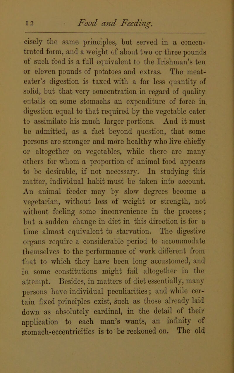 cisely the same principles, but served in a concen- trated form, and a weight of about two or three pounds of such food is a full equivalent to the Irishman’s ten or eleven pounds of potatoes and extras. The meat- eater’s digestion is taxed with a far less quantity of solid, but that very concentration in regard of quality entails on some stomachs an expenditure of force in digestion equal to that required by the vegetable eater to assimilate his much larger portions. And it must be admitted, as a fact beyond question, that some persons are stronger and more healthy who live chiefly or altogether on vegetables, while there are many others for whom a proportion of animal food appears to be desirable, if not necessary. In studying this matter, individual habit must be taken into account. An animal feeder may by slow degrees become a vegetarian, without loss of weight or strength, not without feeling some inconvenience in the jnocess; but a sudden change in diet in this direction is for a time almost equivalent to starvation. The digestive organs require a considerable period to accommodate themselves to the performance of work different from that to which they have been long accustomed, and in some constitutions might fail altogether in the attempt. Besides, in matters of diet essentially, many persons have individual peculiarities; and while cer- tain fixed principles exist, such as those already laid down as absolutely cardinal, in the detail of their application to each man’s wants, an infinity of stomach-eccentricities is to be reckoned on. The old