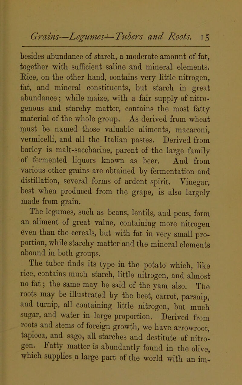 besides abundance of starch, a moderate amount of fat, together with sufficient saline and mineral elements. Eice, on the other hand, contains very little nitrogen, fat, and mineral constituents, but starch in great abundance; while maize, with a fair supply of nitro- genous and starchy matter, contains the most fatty material of the whole group. As derived from wheat must be named those valuable aliments, macaroni, vermicelli, and all the Italian pastes. Derived from barley is malt-saccharine, parent of the large family of fermented liquors known as beer. And from various other grains are obtained by fermentation and distillation, several forms of ardent spirit. Vinegar, best when produced from the grape, is also largely made from grain. The legumes, such as beans, lentils, and peas, form an aliment of great value, containing more nitrogen even than the cereals, but with fat in very small pro- portion, while starchy matter and the mineral elements abound in both groups. The tuber finds its type in the potato which, like 1 ice, contains much starch, little nitrogen, and almost no fat; the same may be said of the yam also. The roots may be illustrated by the beet, carrot, parsnip, and turnip, all containing little nitrogen, but much sugar, and water in large proportion. Derived from roots and stems of foreign growth, we have arrowroot, tapioca, and sago, all starches and destitute of nitro- gen. Fatty matter is abundantly found in the olive, which supplies a large part of the world with an im-