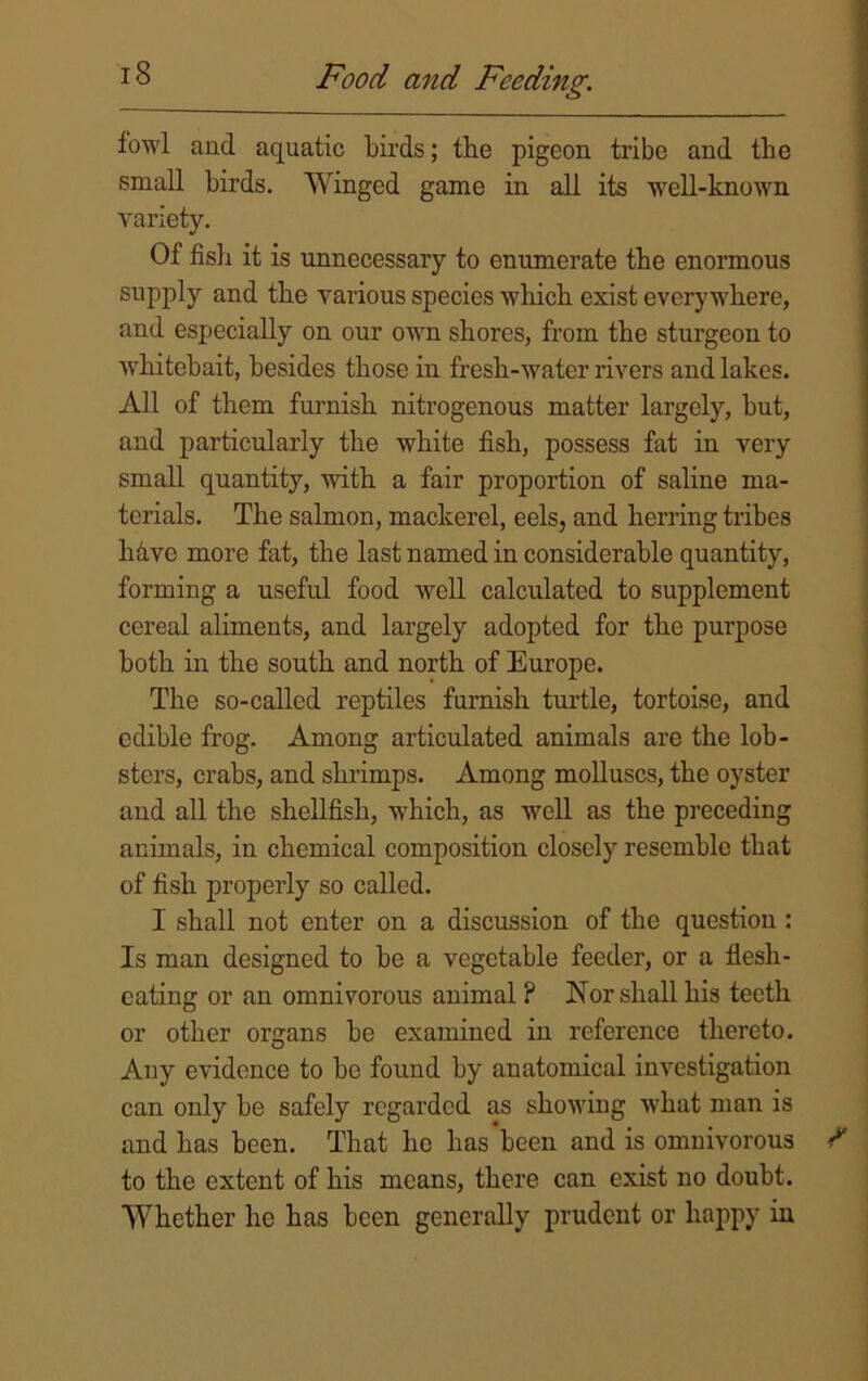 fowl and aquatic birds; the pigeon tribe and the small birds. Winged game in all its well-known variety. Of fish it is unnecessary to enumerate tbe enormous supply and tbe various species which exist everywhere, and especially on our own shores, from the sturgeon to whitebait, besides those in fresh-water rivers and lakes. All of them furnish nitrogenous matter largely, hut, and particularly the white fish, possess fat in very small quantity, with a fair proportion of saline ma- terials. The salmon, mackerel, eels, and herring tribes hive more fat, the last named in considerable quantity, forming a useful food well calculated to supplement cereal aliments, and largely adopted for the purpose both in the south and north of Europe. The so-called reptiles furnish turtle, tortoise, and edible frog. Among articulated animals are the lob- sters, crabs, and shrimps. Among molluscs, the oyster and all the shellfish, which, as well as the preceding animals, in chemical composition closely resemble that of fish properly so called. I shall not enter on a discussion of the question : Is man designed to be a vegetable feeder, or a flesh- eating or an omnivorous animal ? Nor shall his teeth or other organs be examined in reference thereto. Any evidence to be found by anatomical investigation can only be safely regarded as showing what man is and has been. That he has been and is omnivorous to the extent of his means, there can exist no doubt. Whether he has been generally prudent or happy in