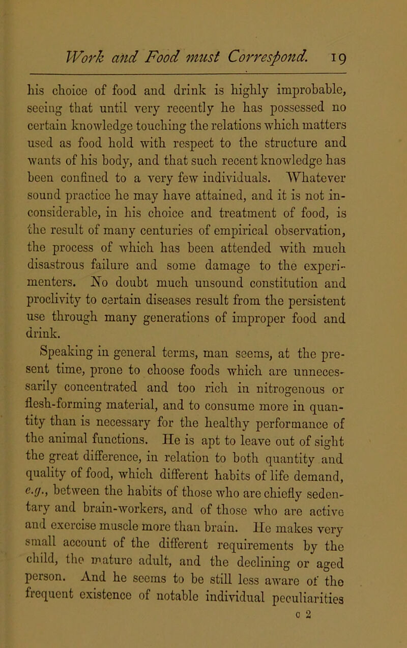 liis choice of food and drink is highly improbable, seeing that until very recently he has possessed no certain knowledge touching the relations which matters used as food hold with respect to the structure and wants of his body, and that such recent knowledge has been confined to a very few individuals. Whatever sound practice he may have attained, and it is not in- considerable, in his choice and treatment of food, is the result of many centuries of empirical observation, the process of which has been attended with much disastrous failure and some damage to the experi- menters. No doubt much unsound constitution and proclivity to certain diseases result from the persistent use through many generations of improper food and drink. Speaking in general terms, man seems, at the pre- sent time, prone to choose foods which are unneces- sarily concentrated and too rich in nitrogenous or flesh-forming material, and to consume more in quan- tity than is necessary for the healthy performance of the animal functions. He is apt to leave out of sight the great difference, in relation to both quantity and quality of food, which different habits of life demand, c.(j., between the habits of those who are chiefly seden- tary and brain-workers, and of those who are activo and exercise muscle more than brain. He makes very small account of the different requirements by the child, the mature adult, and the declining or aged person. And he seems to be still less aware of tho fiequcnt existence of notable individual peculiarities