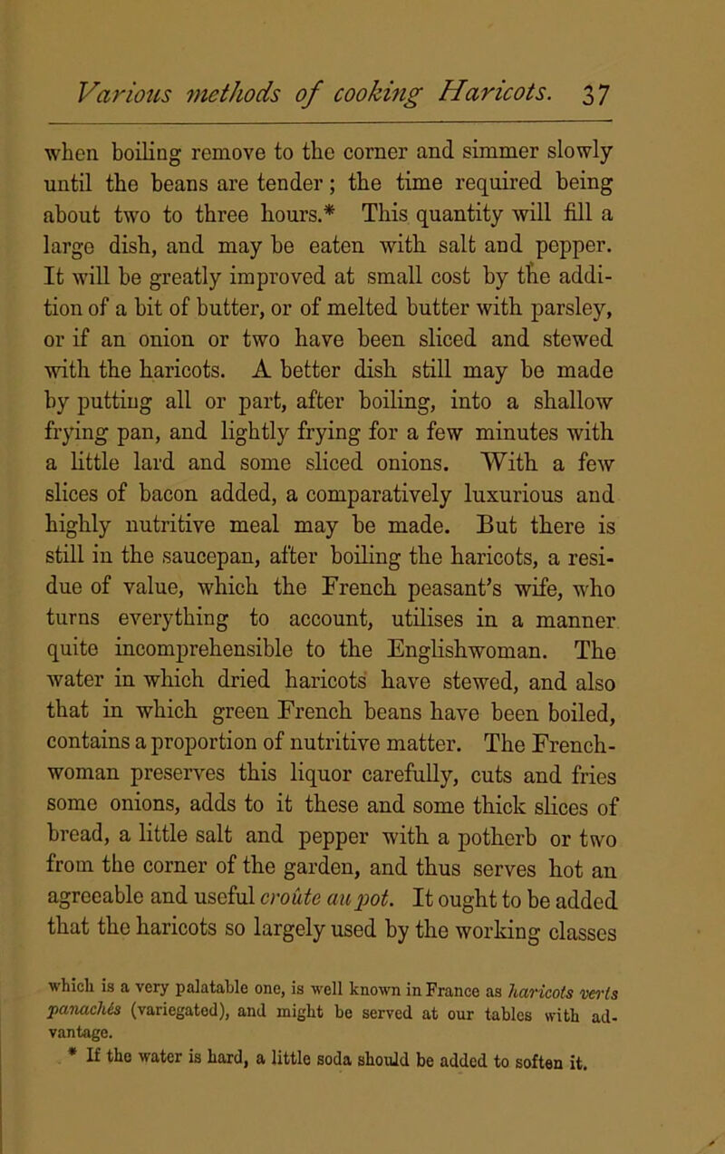 when boiling remove to the corner and simmer slowly until the beans are tender; the time required being about two to three hours.* This quantity will fill a large dish, and may he eaten with salt and pepper. It will be greatly improved at small cost by the addi- tion of a bit of butter, or of melted butter with parsley, or if an onion or two have been sliced and stewed with the haricots. A better dish still may be made by putting all or part, after boiling, into a shallow frying pan, and lightly frying for a few minutes with a little lard and some sliced onions. With a few slices of bacon added, a comparatively luxurious and highly nutritive meal may be made. But there is still in the saucepan, after boiling the haricots, a resi- due of value, which the French peasant’s wife, who turns everything to account, utilises in a manner quite incomprehensible to the Englishwoman. The water in which dried haricots have stewed, and also that in which green French beans have been boiled, contains a proportion of nutritive matter. The French- woman preserves this liquor carefully, cuts and fries some onions, adds to it these and some thick slices of bread, a little salt and pepper with a potherb or two from the corner of the garden, and thus serves hot an agreeable and useful croute aupot. It ought to be added that the haricots so largely used by the working classes which is a very palatable one, is well known in France as haricots verts panaches (variegated), and might be served at our tables with ad- vantage. * If the water is hard, a little soda should be added to soften it.