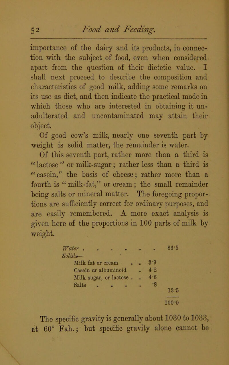 importance of the dairy and its products, in connec- tion with the subject of food, even when considered apart from the question of their dietetic value. I shall next proceed to describe the composition and characteristics of good milk, adding some remarks on its use as diet, and then indicate the practical mode in which those who are interested in obtaining it un- adulterated and uncontaminated may attain their object. Of good cow’s milk, nearly one seventh part by weight is solid matter, the remainder is water. Of this seventh part, rather more than a third is “ lactose ” or milk-sugar; rather less than a third is “casein,” the basis of cheese; rather more than a fourth is “ milk-fat,” or cream; the small remainder being salts or mineral matter. The foregoing propor- tions are sufficiently correct for ordinary purposes, and are easily remembered. A more exact analysis is given here of the proportions in 100 parts of milk by weight. Water 86'5 Solids— Milk fat or cream . . 3 -9 Casein or albuminoid . 4-2 Milk sugar, or lactose . . 4 '6 Salts .... '8 13-5 100-0 The specific gravity is generally about 1030 to 1033, at 60° Fall.; hut specific gravity alone cannot be