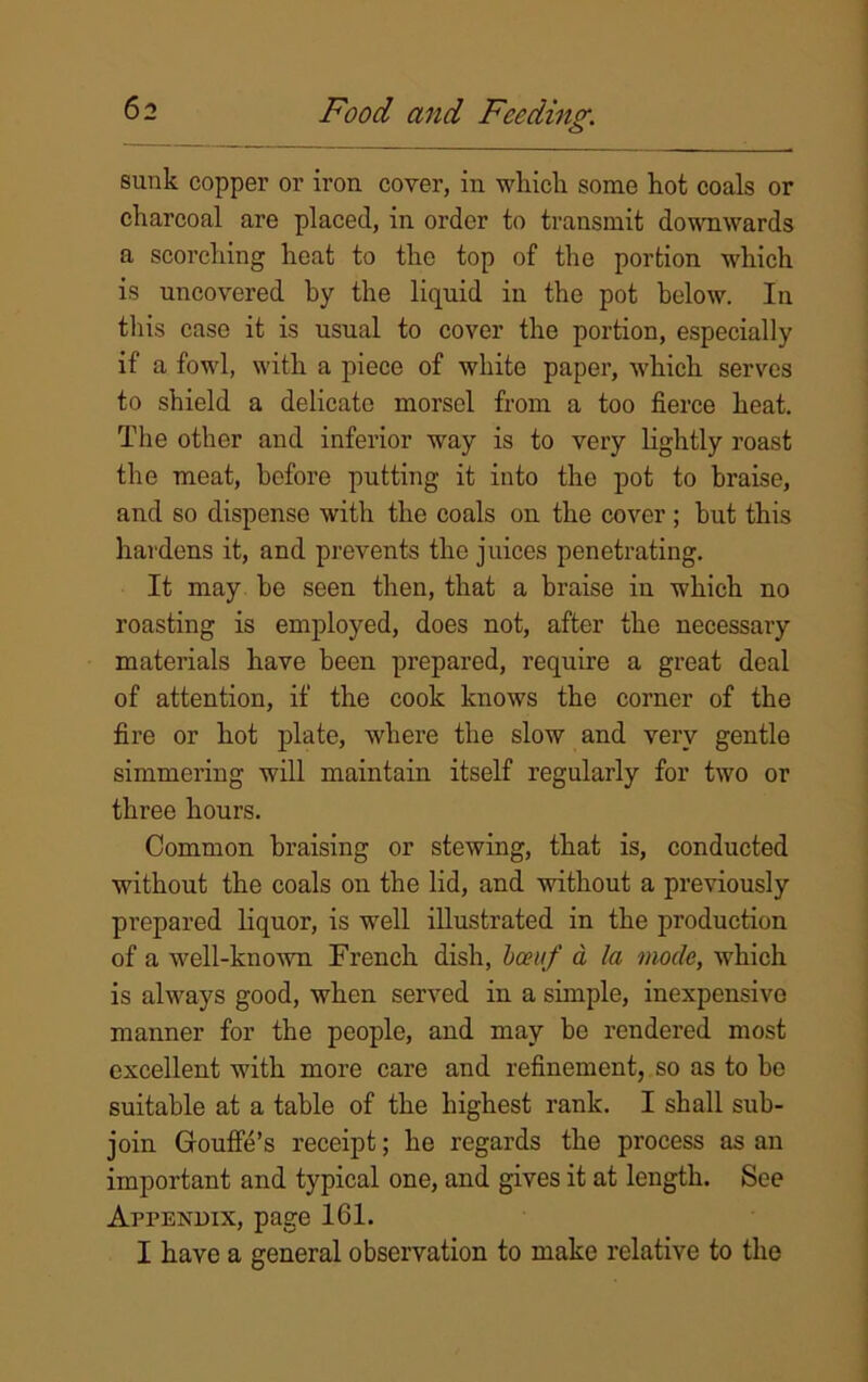 sunk copper or iron cover, in which some hot coals or charcoal are placed, in order to transmit downwards a scorching heat to the top of the portion which is uncovered by the liquid in the pot below. In this case it is usual to cover the portion, especially if a fowl, with a piece of white paper, which serves to shield a delicate morsel from a too fierce heat. The other and inferior way is to very lightly roast the meat, before putting it into the pot to braise, and so dispense with the coals on the cover; hut this hardens it, and prevents the juices penetrating. It may he seen then, that a braise in which no roasting is employed, does not, after the necessary materials have been prepared, require a great deal of attention, if the cook knows the corner of the fire or hot plate, where the slow and very gentle simmering will maintain itself regularly for two or three hours. Common braising or stewing, that is, conducted without the coals on the lid, and without a previously prepared liquor, is well illustrated in the production of a well-known French dish, been/ a la mode, which is always good, when served in a simple, inexpensive manner for the people, and may bo rendered most excellent with more care and refinement, so as to bo suitable at a table of the highest rank. I shall sub- join Goufle’s receipt; he regards the process as an important and typical one, and gives it at length. See Appendix, page 161. I have a general observation to make relative to the