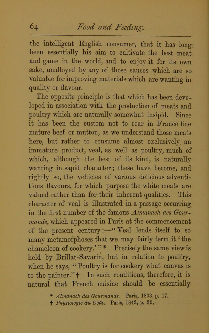 tlie intelligent English consumer, that it has long, been essentially his aim to cultivate the best meat and game in the world, and to enjoy it for its own sake, unalloyed by any of those sauces which are so valuable for improving materials which are wanting in quality or flavour. The opposite principle is that which has been deve- loped in association with the production of meats and poultry which are naturally somewhat insipid. Since it has been the custom not to rear in France fine mature beef or mutton, as we understand those meats here, but rather to consume almost exclusively an immature product, veal, as well as poultry, much of which, although the best of its kind, is naturally wanting in sapid character; these have become, and rightly so, the vehicles of various delicious adventi- tious flavours, for which purpose the white meats are valued rather than for their inherent qualities. This character of veal is illustrated in a passage occurring in the first number of the famous Almanack cles Gour- mands, which appeared in Paris at the commencement of the present century:—“Veal lends itself to so many metamorphoses that we may fairly term it ‘ the chameleon of cookery.’ ” * Precisely the same view is held by Brillat-Savarin, but in relation to poultry, when he says, “ Poultry is for cookery what canvas is to the painter.” f In such conditions, therefore, it is natural that French cuisine should be essentially * Almanack dcs Gourmands. Paris, 1803, p. 17. t Physiologic du GqM. Paris, 1843, p. 30.
