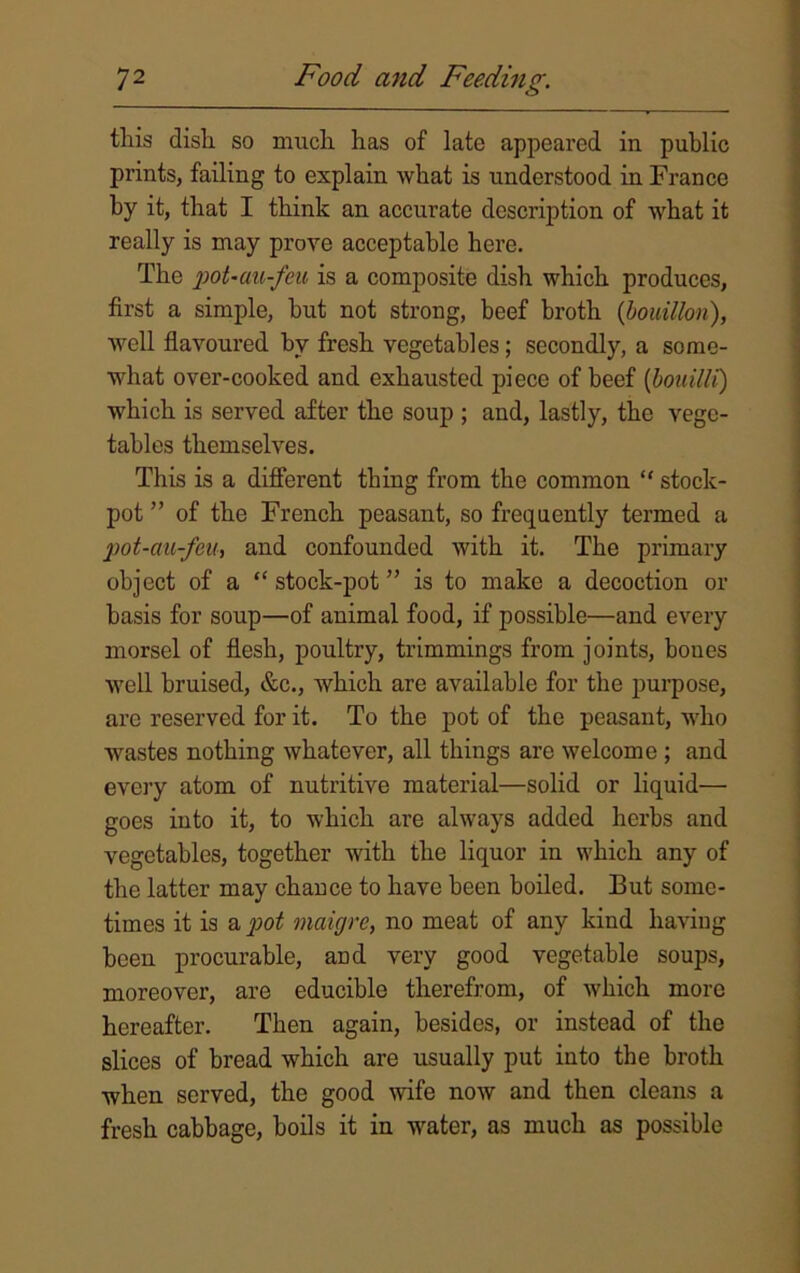 this dish so much has of late appeared in public prints, failing to explain what is understood in France by it, that I think an accurate description of what it really is may prove acceptable here. The pot-au-feu is a composite dish which produces, first a simple, hut not strong, beef broth {bouillon), well flavoured by fresh vegetables; secondly, a some- what over-cooked and exhausted piece of beef (bouilli) which is served after the soup ; and, lastly, the vege- tables themselves. This is a different thing from the common “ stock- pot ” of the French peasant, so frequently termed a pot-au-feu, and confounded with it. The primary object of a “ stock-pot ” is to make a decoction or basis for soup—of animal food, if possible—and every morsel of flesh, poultry, trimmings from joints, boues well bruised, &c., which are available for the purpose, arc reserved for it. To the pot of the peasant, who wastes nothing whatever, all things are welcome ; and every atom of nutritive material—solid or liquid— goes into it, to which are always added herbs and vegetables, together with the liquor in which any of the latter may chance to have been boiled. But some- times it is a pot maixjrc, no meat of any kind having been procurable, and very good vegetable soups, moreover, are educible therefrom, of which more hereafter. Then again, besides, or instead of the slices of bread which are usually put into the broth when served, the good wife now and then cleans a fresh cabbage, boils it in water, as much as possible