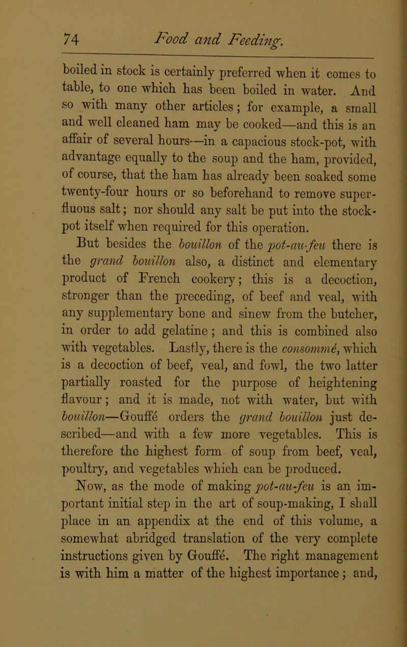 boiled in stock is certainly preferred when it conics to table, to one which has been boiled in water. And so with many other articles ; for example, a small and well cleaned ham may be cooked—and this is an affair of several hours—in a capacious stock-pot, with advantage equally to the soup and the ham, provided, of course, that the ham has already been soaked some twenty-four hours or so beforehand to remove super- fluous salt; nor should any salt be put into the stock- pot itself when required for this operation. But besides the bouillon of the pot-aufeu there is the grand bouillon also, a distinct and elementary product of French cookery; this is a decoction, stronger than the preceding, of beef and veal, with any supplementary bone and sinew from the butcher, in order to add gelatine ; and this is combined also with vegetables. Lastly, there is the consomme, which is a decoction of beef, veal, and fowl, the two latter partially roasted for the purpose of heightening flavour; and it is made, not with water, but with bouillon—Goufle orders the grand bouillon just de- scribed—and with a few more vegetables. This is therefore the highest form of soup from beef, veal, poultry, and vegetables which can be produced. Now, as the mode of making pot-au-fou is an im- portant initial step in the art of soup-making, I shall place in an appendix at the end of this volume, a somewhat abridged translation of the very complete instructions given by Goufle. The right management is with him a matter of the highest importance ; and,