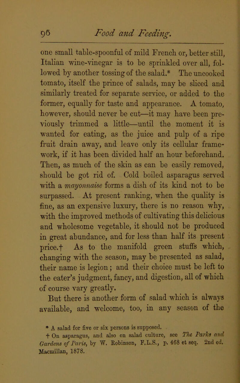 one small table-spoonful of mild French or, better still, Italian wine-vinegar is to be sprinkled over all, fol- lowed by another tossing of the salad.* The uncooked tomato, itself the prince of salads, may be sliced and similarly treated for separate service, or added to the former, equally for taste and appearance. A tomato, however, should never be cut—it may have been pre- viously trimmed a little—until the moment it is wanted for eating, as the juice and pulp of a ripe fruit drain away, and leave only its cellular frame- work, if it has been divided half an hour beforehand. Then, as much of the skin as can be easily removed, should be got rid of. Cold boiled asparagus served with a mayonnaise forms a dish of its kind not to be surpassed. At present ranking, when the quality is fine, as an expensive luxury, there is no reason why, with the improved methods of cultivating this delicious and wholesome vegetable, it should not be produced in great abundance, and for less than half its present price.f As to the manifold green stuffs which, changing with the season, may be presented as salad, their name is legion; and their choice must be left to the eater’s judgment, fancy, and digestion, all of which of course vary greatly. But there is another form of salad which is always available, and welcome, too, in any season of the * A salad for five or six persons is supposed. f On asparagus, and also on salad culture, see The Parks and Gardens of Paris, by W. Robinson, F.L.S., p. 468 et seq. 2nd ed. Macmillan, 1878.
