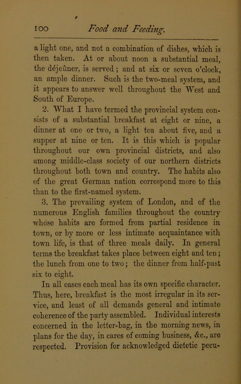 a light one, and not a combination of dishes, which is then taken. At or about noon a substantial meal, the dejeuner, is served ; and at six or seven o’clock, an ample dinner. Such is the two-meal system, and it appears to answer well throughout the West and South of Europe. 2. What I have termed the provincial system con- sists of a substantial breakfast at eight or nine, a dinner at one or two, a light tea about five, and a supper at nine or ten. It is this which is popular throughout our own provincial districts, and also among middle-class society of our northern districts throughout both town and country. The habits also of the great German nation correspond more to this than to the first-named system. 3. The prevailing system of London, and of the numerous English families throughout the country whose habits are formed from partial residence in town, or by more or less intimate acquaintance with town life, is that of three meals daily. In general terms the breakfast takes place between eight and ten; the lunch from one to two; the dinner from half-past six to eight. In all cases each meal has its own specific character. Thus, here, breakfast is the most irregular in its ser- vice, and least of all demands general and intimate coherence of the party assembled. Individual interests concerned in the letter-hag, in the morning news, in plans for the day, in cares of coming business, &c., are respected. Provision for acknowledged dietetic pccu-