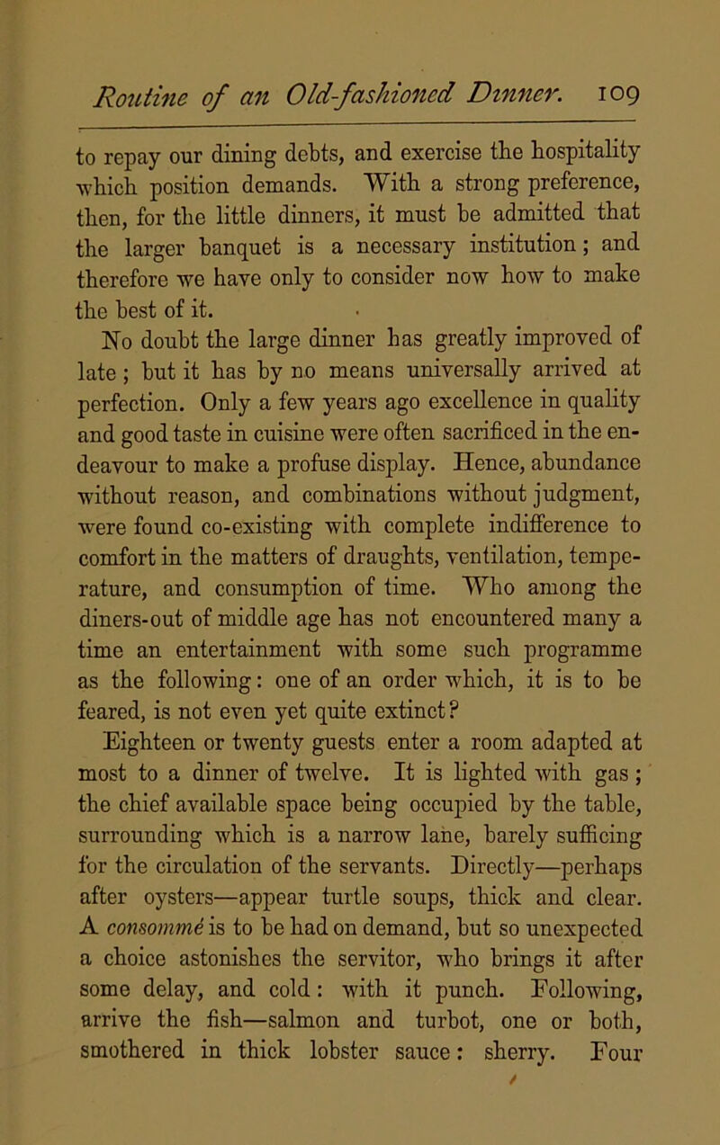 to repay our dining debts, and exercise the hospitality which position demands. With a strong preference, then, for the little dinners, it must he admitted that the larger banquet is a necessary institution; and therefore we have only to consider now how to make the best of it. No doubt the large dinner has greatly improved of late ; but it has by no means universally arrived at perfection. Only a few years ago excellence in quality and good taste in cuisine were often sacrificed in the en- deavour to make a profuse display. Hence, abundance without reason, and combinations without judgment, were found co-existing with complete indifference to comfort in the matters of draughts, ventilation, tempe- rature, and consumption of time. Who among the diners-out of middle age has not encountered many a time an entertainment with some such programme as the following: one of an order which, it is to be feared, is not even yet quite extinct ? Eighteen or twenty guests enter a room adapted at most to a dinner of twelve. It is lighted with gas ; the chief available space being occupied by the table, surrounding which is a narrow lane, barely sufficing for the circulation of the servants. Directly—perhaps after oysters—appear turtle soups, thick and clear. A consomme is to be had on demand, but so unexpected a choice astonishes the servitor, who brings it after some delay, and cold: with it punch. Following, arrive the fish—salmon and turbot, one or both, smothered in thick lobster sauce: sherry. Four