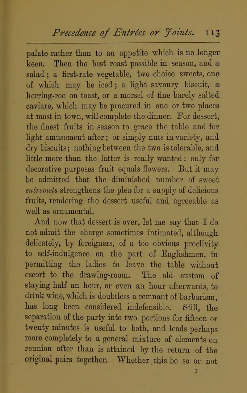 palate rather than to an appetite which is no longer keen. Then the best roast possible in season, and a salad; a first-rate vegetable, two choice sweets, one of which may be iced; a light savoury biscuit, a herring-roe on toast, or a morsel of fine barely salted caviare, which may be procured in one or two places at most in town, will complete the dinner. For dessert, the finest fruits in season to grace the table and for light amusement after; or simply nuts in variety, and dry biscuits; nothing between the two is tolerable, and little more than the latter is really wanted : only for decorative purposes fruit equals flowers. But it may be admitted that the diminished number of sweet entremets strengthens the plea for a supply of delicious fruits, rendering the dessert useful and agreeable as well as ornamental. And now that dessert is over, let me say that I do not admit the charge sometimes intimated, although delicately, by foreigners, of a too obvious proclivity to self-indulgence on the part of Englishmen, in permitting the ladies to leave the table without escort to the drawing-room. The old custom of staying half an hour, or even an hour afterwards, to drink wine, which is doubtless a remnant of barbarism, has long been considered indefensible. Still, the separation of the party into two portions for fifteen or twenty minutes is useful to both, and leads perhaps more completely to a general mixture of elements on reunion after than is attained by the return of the original pairs together, Whether this be so or not 1