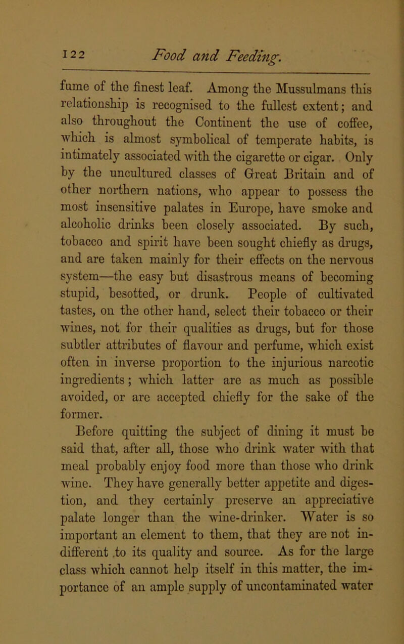 fume of the finest leaf. Among the Mussulmans this relationship is recognised to the fullest extent; and also throughout the Continent the use of coffee, which is almost symbolical of temperate habits, is intimately associated with the cigarette or cigar. Only by the uncultured classes of Great Britain and of other northern nations, who appear to possess the most insensitive palates in Europe, have smoke and alcoholic drinks been closely associated. By such, tobacco and spirit have been sought chiefly as drugs, and are taken mainly for their effects on the nervous system—the easy but disastrous means of becoming stupid, besotted, or drunk. People of cultivated tastes, on the other hand, select their tobacco or their wines, not for their qualities as drugs, but for those subtler attributes of flavour and perfume, which exist often in inverse proportion to the injurious narcotic ingredients; which latter are as much as possible avoided, or are accepted chiefly for the sake of the former. Before quitting the subject of dining it must bo said that, after all, those who drink water with that meal probably enjoy food more than those who drink wine. They have generally better appetite and diges- tion, and they certainly preserve an appreciative palate longer than the wine-drinker. Water is so important an element to them, that they are not in- different .to its quality and source. As for the large class which cannot help itself in this matter, the im- portance of an ample supply of uncontaminated water