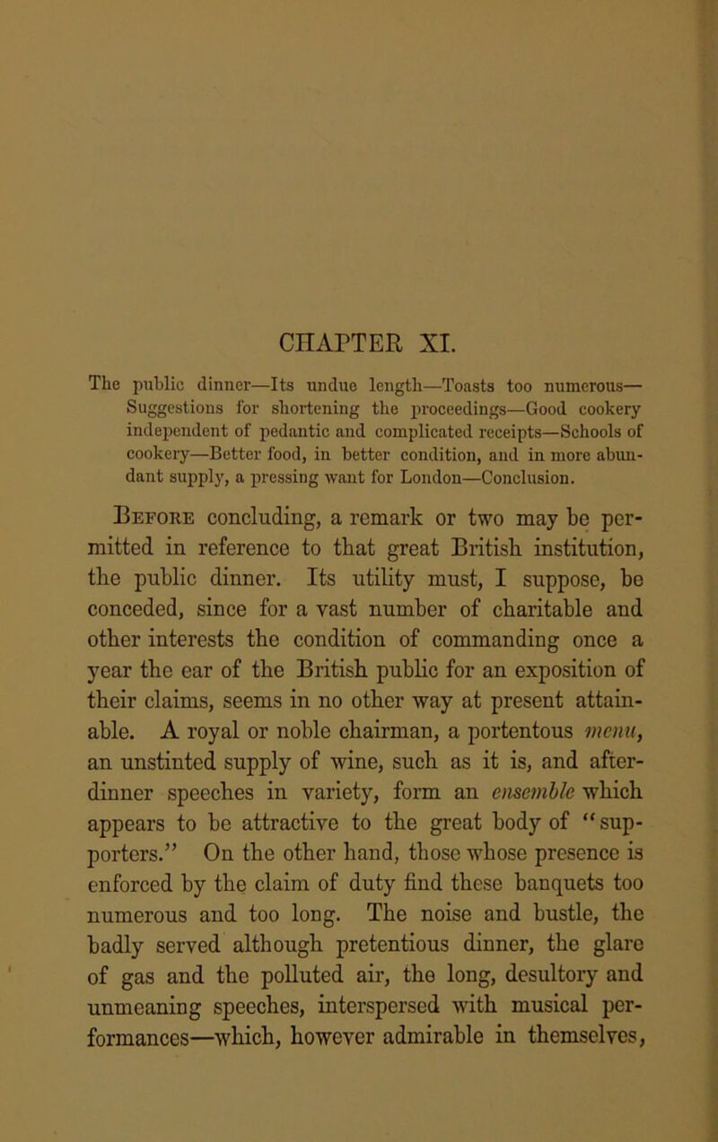 CHAPTER XI. The public dinner—Its undue length—Toasts too numerous— Suggestions for shortening the proceedings—Good cookery independent of pedantic and complicated receipts—Schools of cookery—Better food, in better condition, and in more abun- dant supply, a pressing want for London—Conclusion. Before concluding, a remark or two may be per- mitted in reference to tbat great British institution, the public dinner. Its utility must, I suppose, be conceded, since for a vast number of charitable and other interests the condition of commanding once a year the ear of the British public for an exposition of their claims, seems in no other way at present attain- able. A royal or noble chairman, a portentous menu, an unstinted supply of wine, such as it is, and after- dinner speeches in variety, form an ensemble which appears to be attractive to the great body of “sup- porters.” On the other hand, those whose presence is enforced by the claim of duty find these banquets too numerous and too long. The noise and bustle, the badly served although pretentious dinner, the glare of gas and the polluted air, the long, desultory and unmeaning speeches, interspersed with musical per- formances—which, however admirable in themselves,